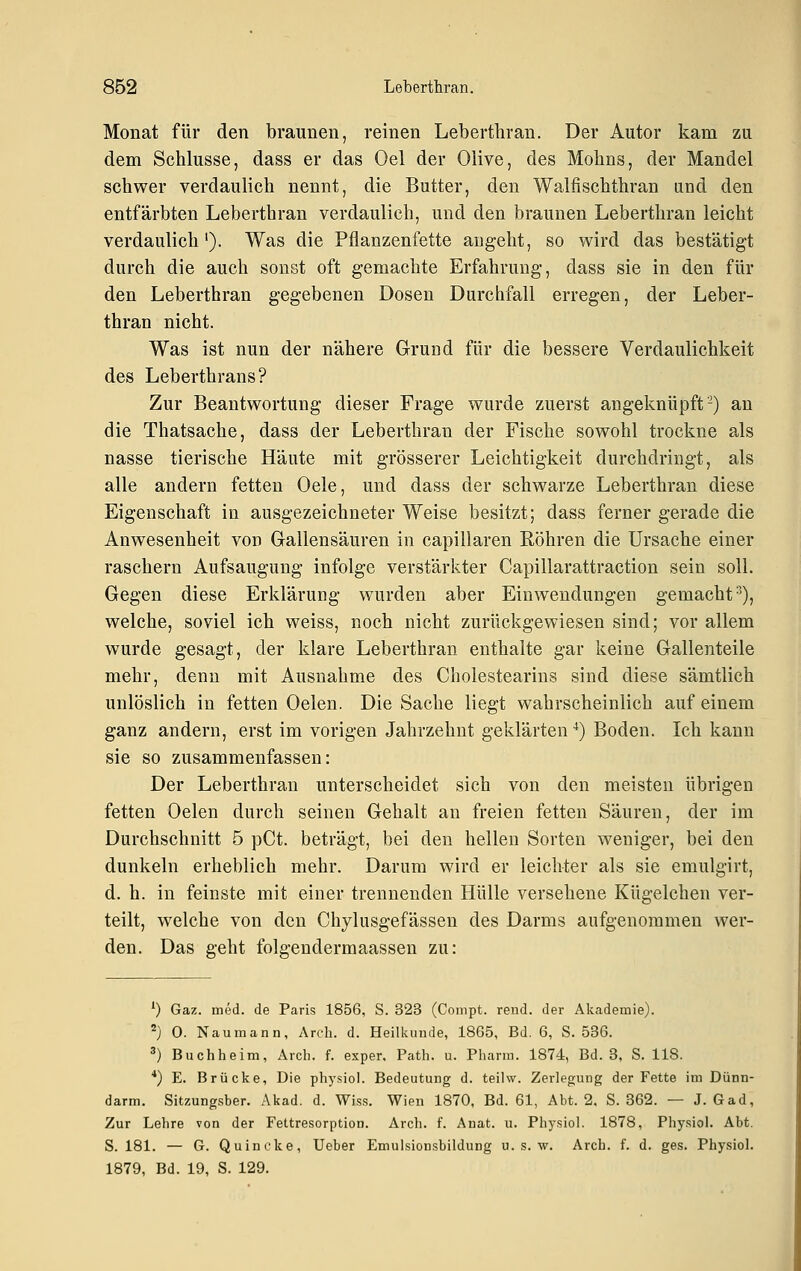 Monat für den braunen, reinen Leberthran. Der Autor kam zu dem Schlüsse, dass er das Oel der Olive, des Mohns, der Mandel schwer verdaulich nennt, die Butter, den Walfischthran und den entfärbten Leberthran verdaulich, und den braunen Leberthran leicht verdaulich'). Was die Pflanzenfette augeht, so wird das bestätigt durch die auch sonst oft gemachte Erfahrung, dass sie in den für den Leberthran gegebenen Dosen Durchfall erregen, der Leber- thran nicht. Was ist nun der nähere Grund für die bessere Verdaulichkeit des Leberthrans? Zur Beantwortung dieser Frage wurde zuerst angeknüpft'-) an die Thatsache, dass der Leberthran der Fische sowohl trockne als nasse tierische Häute mit grösserer Leichtigkeit durchdringt, als alle andern fetten Oele, und dass der schwarze Leberthran diese Eigenschaft in ausgezeichneter Weise besitzt; dass ferner gerade die Anwesenheit von Gallensäuren in capillaren Röhren die Ursache einer raschern Aufsaugung infolge verstärkter Capillarattraction sein soll. Gegen diese Erklärung wurden aber Einwendungen gemacht^), welche, soviel ich weiss, noch nicht zurückgewiesen sind; vor allem wurde gesagt, der klare Leberthran enthalte gar keine Gallenteile mehr, denn mit Ausnahme des Cholestearins sind diese sämtlich unlöslich in fetten Oelen. Die Sache liegt wahrscheinlich auf einem ganz andern, erst im vorigen Jahrzehnt geklärten^) Boden. Ich kann sie so zusammenfassen: Der Leberthran unterscheidet sich von den meisten übrigen fetten Oelen durch seinen Gehalt an freien fetten Säuren, der im Durchschnitt 5 pCt. beträgt, bei den hellen Sorten weniger, bei den dunkeln erheblich mehr. Darum wird er leichter als sie emulgirt, d. h. in feinste mit einer trennenden Hülle versehene Kügelchen ver- teilt, welche von den Chylusgefässen des Darms aufgenommen wer- den. Das geht folgendermaassen zu: 0 Gaz. med. de Paris 1856, S. 323 (Compt. reud. der Akademie). 2) 0. Naumann, Arch. d. Heilkunde, 1865, Bd. 6, S. 536. ') Buchheim, Arch. f. exper, Path. u. Pharm. 1874, Bd. 3, S. 118. *) E. Brücke, Die physiol. Bedeutung d. teilw. Zerlegung der Fette im Dünn- darm. Sitzung.sber. Akad. d. Wi.ss. Wien 1870, Bd. 61, Abt. 2. S. 362. — J. Gad, Zur Lehre von der Fettresorption. Arch. f. Anat. u. Physiol. 1878, Physiol. Abt. S. 181. — G. Quincke, lieber Emulsionsbildung u. s. w. Arch. f. d. ges. Physiol. 1879, Bd. 19, S. 129.