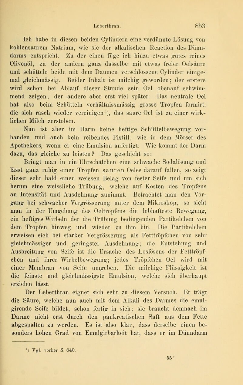 Ich habe in diesen beiden Cylindern eine verdünnte Lösung- von kohlensaurem Natrium, wie sie der alkalischen Reaction des Dünn- darms entspricht. Zu der einen füge ich hinzu etwas gutes reines Olivenöl, zu der andern ganz dasselbe mit etwas freier Oelsäure und schüttele beide mit dem Daumen verschlossene Cylinder einige- mal g-leichmässig. Beider Inhalt ist milchig geworden; der erstere wird schon bei Ablauf dieser Stunde sein Oel obenauf schwim- mend zeigen, der andere aber erst viel später. Das neutrale Oel hat also beim Schütteln verhältnissmässig grosse Tropfen formirt, die sich rasch wieder vereinigen '), das saure Oel ist zu einer wirk- lichen Milch zerstoben. Nun ist aber im Darm keine heftige Schüttelbewegung vor- handen und auch kein reibendes Pistill, wie in dem Mörser des Apothekers, wenn er eine Emulsion anfertigt. Wie kommt der Darm dazu, das gleiche zu leisten? Das geschieht so: Bringt man in ein Uhrschälchen eine schwache Sodalösung und lässt ganz ruhig einen Tropfen sauren Oeles darauf fallen, so zeigt dieser sehr bald einen weissen Belag von fester Seife und um sich herum eine weissliche Trübung, welche auf Kosten des Tropfens an Intensität und Ausdehnung zunimmt. Betrachtet man den Vor- gang bei schwacher Vergrösserung unter dem Mikroskop, so sieht man in der Umgebung des Oeltropfens die lebhafteste Bewegung, ein heftiges Wirbeln der die Trübung bedingenden Partikelchen von dem Tropfen hinweg und wieder zu ihm hin. Die Partikelchen erweisen sich bei starker Vergrösserung als Fetttröpfchen von sehr gleichmässiger und geringster Ausdehnung; die Entstehung und Ausbreitung von Seife ist die Ursache des Loslösens der Fetttröpf- chen und ihrer Wirbelbewegung; jedes Tröpfchen Oel wird mit einer Membran von Seife umgeben. Die milchige Flüssigkeit ist die feinste und gleichmässigste Emulsion, welche sich überhaupt erzielen lässt. Der Leberthran eignet sich sehr zu diesem Versuch. Er trägt die Säure, welche nun auch mit dem Alkali des Darmes die emul- girende Seife bildet, schon fertig in sich; sie braucht demnach im Darme nicht erst durch den pankreatischen Saft aus dem Fette abgespalten zu werden. Es ist also klar, dass derselbe einen be- sonders hohen Grad von Emulgirbarkeit hat, dass er im Dünndarm 'j Vgl. vorher S. 840. 55*