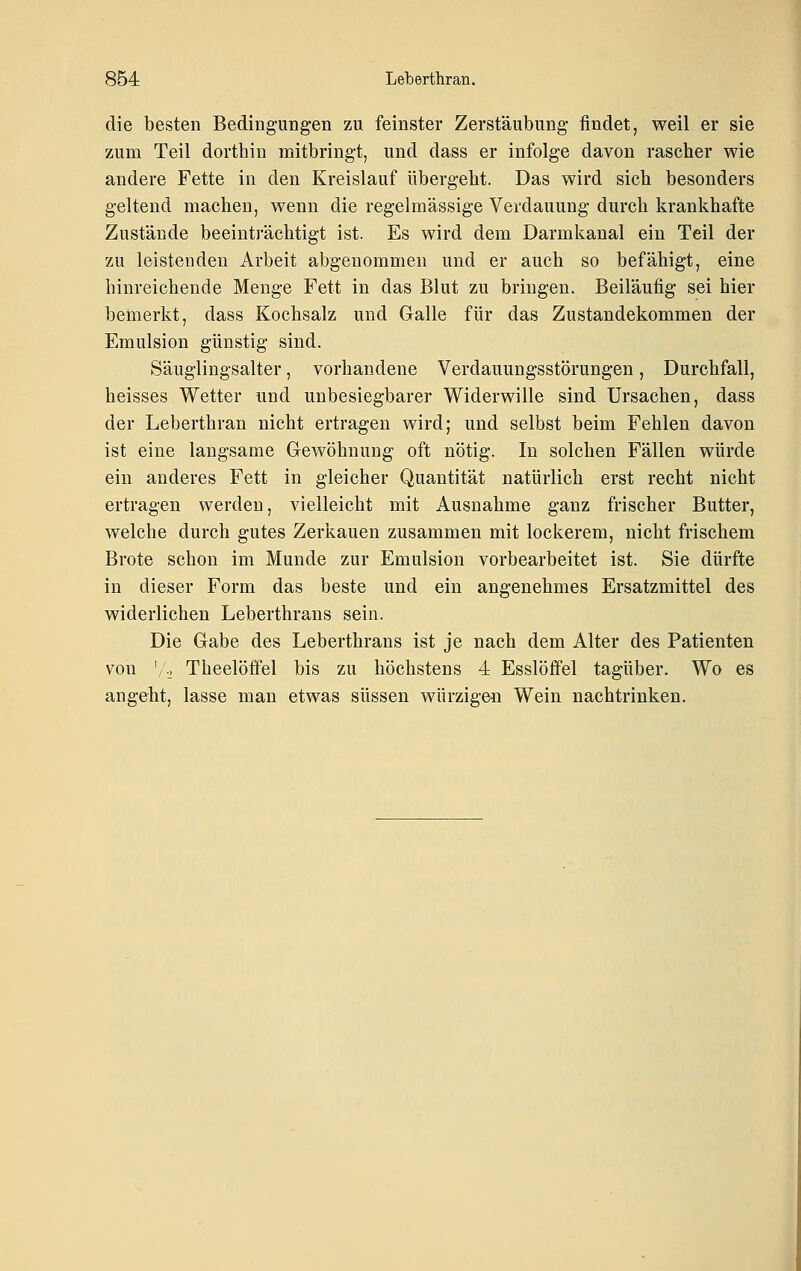 die besten Bedingungen zu feinster Zerstäubung findet, weil er sie zum Teil dorthin mitbringt, und dass er infolge davon rascher wie andere Fette in den Kreislauf übergeht. Das wird sich besonders geltend machen, wenn die regelmässige Verdauung durch krankhafte Zustände beeinträchtigt ist. Es wird dem Darmkanal ein Teil der zu leistenden iVrbeit abgenommen und er auch so befähigt, eine hinreichende Menge Fett in das Blut zu bringen. Beiläufig sei hier bemerkt, dass Kochsalz und Galle für das Zustandekommen der Emulsion günstig sind. Säuglingsalter, vorhandene Verdauungsstörungen, Durchfall, heisses Wetter und unbesiegbarer Widerwille sind Ursachen, dass der Leberthran nicht ertragen wird; und selbst beim Fehlen davon ist eine langsame Gewöhnung oft nötig. In solchen Fällen würde ein anderes Fett in gleicher Quantität natürlich erst recht nicht ertragen werden, vielleicht mit Ausnahme ganz frischer Butter, welche durch gutes Zerkauen zusammen mit lockerem, nicht frischem Brote schon im Munde zur Emulsion vorbearbeitet ist. Sie dürfte in dieser Form das beste und ein angenehmes Ersatzmittel des widerlichen Leberthrans sein. Die Gabe des Leberthrans ist je nach dem Alter des Patienten von 'A, Theelöifel bis zu höchstens 4 Esslöffel tagüber. Wo es angeht, lasse man etwas süssen würzigen Wein nachtrinken.