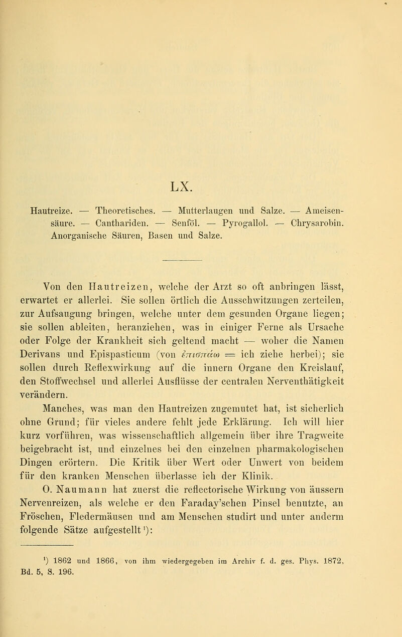 LX. Hautreize. —• Theoretisches. — Mutterlaugen und Salze. — Ameisen- säure. — Canthariden. — Senföl. — Pyrogallol. — Chrysarobin. Anorganische Säuren, Basen und Salze. Von den Hautreizen, welche der Arzt so oft anbringen lässt, erwartet er allerlei. Sie sollen örtlich die Ausschwitzungen zerteilen, zur Aufsaugung bringen, welche unter dem gesunden Organe liegen; sie sollen ableiten, heranziehen, was in einiger Ferne als Ursache oder Folge der Krankheit sich geltend macht — woher die Namen Derivans und Epispasticum (von emandM = ich ziehe herbei); sie sollen durch Refiexwirkung auf die Innern Organe den Kreislauf, den Stoffwechsel und allerlei Ausflüsse der centralen Nerventhätigkeit verändern. Manches, was man den Hautreizen zugemutet hat, ist sicherlich ohne Grund; für vieles andere fehlt jede Erklärung. Ich will hier kurz vorführen, was wissenschaftlich allgemein über ihre Tragweite beigebracht ist, und einzelnes bei den einzelnen pharmakologischen Dingen erörtern. Die Kritik über Wert oder Unwert von beidem für den kranken Menschen überlasse ich der Klinik. 0. Naumann hat zuerst die reflectorische Wirkung von äussern Nervenreizen, als welche er den Faraday'schen Pinsel benutzte, an Fröschen, Fledermäusen und am Menschen studirt und unter anderm folgende Sätze aufgestellt'): ') 1862 und 1866, von ihm wiedergegeben im Archiv f. d. ges. Phys. 1872,