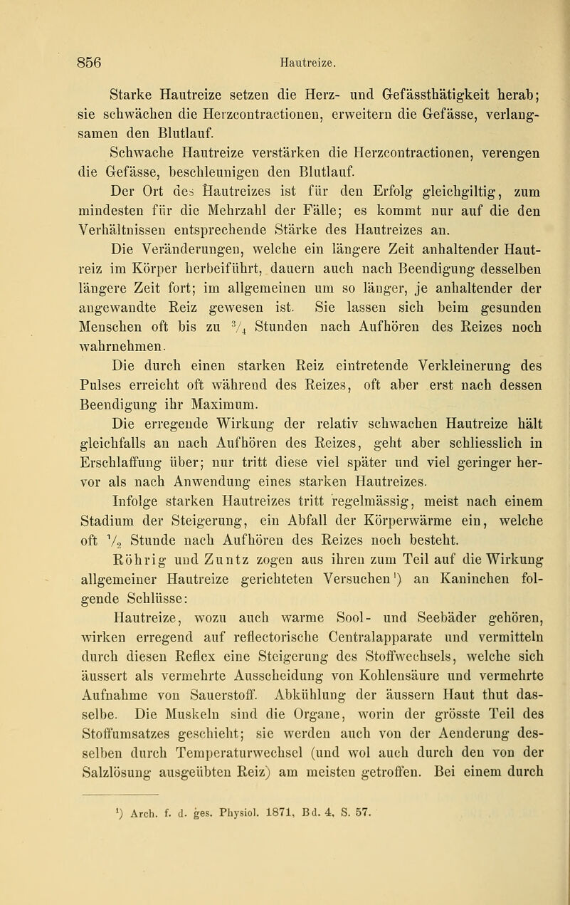 Starke Hautreize setzen die Herz- und Gefässthätigkeit herab; sie schwächen die Herzcontractionen, erweitern die Gefässe, verlang- samen den Blutlauf. Schwache Hautreize verstärken die Herzcontractionen, verengen die Gefässe, beschleunigen den Blutlauf. Der Ort des Hautreizes ist für den Erfolg gleichgiltig, zum mindesten für die Mehrzahl der Fälle; es kommt nur auf die den Verhältnissen entsprechende Stärke des Hautreizes an. Die Veränderungen, welche ein längere Zeit anhaltender Haut- reiz im Körper herbeiführt, dauern auch nach Beendigung desselben längere Zeit fort; im allgemeinen um so länger, je anhaltender der angewandte Reiz gewesen ist. Sie lassen sich beim gesunden Menschen oft bis zu V4 Stunden nach Aufhören des Reizes noch wahrnehmen. Die durch einen starken Reiz eintretende Verkleinerung des Pulses erreicht oft während des Reizes, oft aber erst nach dessen Beendigung ihr Maximum. Die erregende Wirkung der relativ schwachen Hautreize hält gleichfalls an nach Aufhören des Reizes, geht aber schliesslich in Erschlaffung über; nur tritt diese viel später und viel geringer her- vor als nach Anwendung eines starken Hautreizes. Infolge starken Hautreizes tritt regelmässig, meist nach einem Stadium der Steigerung, ein Abfall der Körperwärme ein, welche oft Vo Stunde nach Aufhören des Reizes noch besteht. Röhrig und Zuntz zogen aus ihren zum Teil auf die Wirkung allgemeiner Hautreize gerichteten Versuchen') an Kaninchen fol- gende Schlüsse: Hautreize, wozu auch warme Sool- und Seebäder gehören, wirken erregend auf reflectorische Centralapparate und vermitteln durch diesen Reflex eine Steigerung des Stoffwechsels, welche sich äussert als vermehrte Ausscheidung von Kohlensäure und vermehrte Aufnahme von Sauerstoff. Abkühlung der äussern Haut thut das- selbe. Die Muskeln sind die Organe, worin der grösste Teil des Stoffumsatzes geschieht; sie werden auch von der Aenderung des- selben durch Temperaturwechsel (und wol auch durch den von der Salzlösung ausgeübten Reiz) am meisten getroffen. Bei einem durch ') Arch. f. (1. ges. Physiol. 1871, Bd. 4, S. 57.