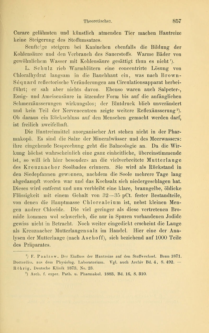 Curare gelähmten und künstlicli atmenden Tier machen Hautreize keine Steigerung- des Stoffumsatzes. Senfteige steigern bei Kaninchen ebenfalls die Bildung der Kohlensäure und den Verbrauch des Sauerstoffs. Warme Bäder von gewöhnlichem Wasser mit Kohlensäure gesättigt thun es nicht'). L. Schulz rieb Warmblütern eine concentrirte Lösung von Chloralhydrat langsam in die Bauchhaut ein, was nach Brown- Sequard reflectorische Veränderungen am Circulationsapparat herbei- führt; er sah aber nichts davon. Ebenso waren auch Salpeter-, Essig- und Ameisensäure in ätzender Form bis auf die anfänglichen Schmerzäusserungen wirkungslos; der Blutdruck blieb unverändert und kein Teil der Nervencentren zeigte weitere Reflexäusserung^). Ob daraus ein Rückschluss auf den Menschen gemacht werden darf, ist freilich zweifelhaft. Die Hautreizmittel anorganischer Art stehen nicht in der Phar- makopö. Es sind die Salze der Mineralwässer und des Meerwassers: ihre eingehende Besprechung geht die Balneologie an. Da die Wir- kung höchst wahrscheinlich eine ganz einheitliche, übereinstimmende ist, so will ich hier besonders an die vielverbreitete Mutterlauge des Kreuznacher Soolbades erinnern. Sie wird als Rückstand in den Siedepfannen gewonnen, nachdem die Soole mehrere Tage lang abgedampft worden war und das Kochsalz sich niedergeschlagen hat. Dieses wird entfernt und nun verbleibt eine klare, braungelbe, öldicke Flüssigkeit mit einem Gehalt von 32—35 pCt. fester Bestandteile, von denen die Hauptmasse Chlor calcium ist, nebst kleinen Men- gen andrer Chloride. Die viel geringer als diese vertretenen Bro- mide kommen wol schwerlich, die nur in Spuren vorhandenen Jodide gewiss nicht in Betracht. Noch weiter eingedickt erscheint die Lauge als Kreuznacher Mutterlaugen salz im Handel. Hier eine der Ana- lysen der Mutterlauge (nach Asch off), sich beziehend auf 1000 Teile des Präparates. ') F. Paalzow, Der Einfluss der Hautreize auf den Stoffwechsel. Bonn 1871. Doctordiss. aus dem Pliysiolog. Laboratorium. Vgl. auch Archiv Bd. 4, S. 492. — Röhr ig, Deutsche Klinik 1873, No. 23. 2) Arcb. f. exper. Path. u. Pharmakol. 1888, Bd. 16, S. 310.