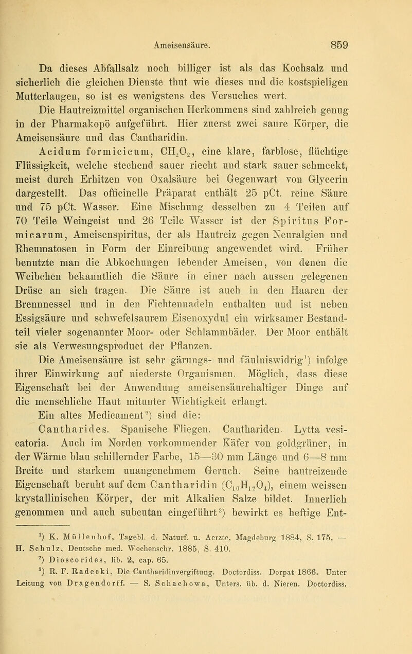 Da dieses Abfallsalz nocli billiger ist als das Kochsalz und sicherlich die gleichen Dienste thut wie dieses und die kostspieligen Mutterlaugen, so ist es wenigstens des Versuches wert. Die Hautreizmittel organischen Herkommens sind zahlreich genug in der Pharmakopö aufgeführt. Hier zuerst zwei saure Körper, die Ameisensäure und das Cantharidin. Acidum formicicum, CH.O2, eine klare, farblose, flüchtige Flüssigkeit, welche stechend sauer riecht und stark sauer schmeckt, meist durch Erhitzen von Oxalsäure bei Gegenwart von Glycerin dargestellt. Das officinelle Präparat enthält 25 pCt. reine Säure und 75 pCt. Wasser. Eine Mischung desselben zu 4 Teilen auf 70 Teile Weingeist und 26 Teile Wasser ist der Spiritus For- micarum, Ameisenspiritus, der als Hautreiz gegen Neuralgien und Rheumatosen in Form der Einreibung angewendet wird. Früher benutzte man die Abkochungen lebender Ameisen, von denen die Weibchen bekanntlich die Säure in einer nach aussen gelegenen Drüse an sich tragen. Die Säure ist auch in den Haaren der Brennnessel und in den Fichtennadeln enthalten und ist neben Essigsäure und schwefelsaurem Eisenoxydul ein wirksamer Bestand- teil vieler sogenannter Moor- oder Schlammbäder. Der Moor enthält sie als Verwesungsproduct der Pflanzen. Die Ameisensäure ist sehr gärungs- und fäulniswidrig^) infolge ihrer Einwirkung auf niederste Organismen. Möglich, dass diese Eigenschaft bei der Anwendung ameisensäurehaltiger Dinge auf die menschliche Haut mitunter Wichtigkeit erlangt. Ein altes Medicament^) sind die: Cantharides. Spanische Fliegen. Canthariden. Lytta vesi- catoria. Auch im Norden vorkommender Käfer von goldgrüner, in der Wärme blau schillernder Farbe, 15—30 mm Länge und 6—8 mm Breite und starkem unangenehmem Geruch. Seine hautreizende Eigenschaft beruht auf dem Cantharidin (C^oHisOJ, einem weissen krystallinischen Körper, der mit Alkalien Salze bildet. Innerlich genommen und auch subcutan eingeführt'^) bewirkt es heftige Ent- ^) K. Müllenhof, Tagebl. d. Naturf. u. Aeizte, Magdeburg 1884, S. 175, — H. Schulz, Deutsche med. Wochenschr. 1885, S. 410. ^) Dioscorides, IIb. 2, cap. 65. ^) R. F. Kadecki. Die Cantharidinvergiftung. Doctordiss. Dorpat 1866. Unter Leitung von Dragendorf f. — S. Schach owa, Unters, üb. d. Nieren. Doctordiss.