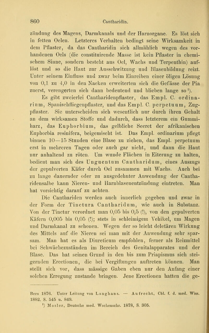 Zündung des Magens, Darmkanals und der Harnorgane. Es löst sich in fetten Oelen. Letzteres Verhalten bedingt seine Wirksamkeit in dem Pflaster, da das Cantharidin sich allmählich wegen des vor- handenen Oels (die constituirende Masse ist kein Pflaster in chemi- schem Sinne, sondern besteht aus Oel, Wachs und Terpenthin) auf- löst und so die Haut zur Ausschwitzung und Blasenbildung reizt. Unter seinem Eiufluss und zwar beim Einreiben einer öligen Lösung von 0,1 zu 4,0 in den Nacken erweiterten sich die Gefässe der Pia zuerst, verengerten sich dann bedeutend und blieben lange so ^). Es gibt zweierlei Cantharidenpflaster, das Empl. C. ordina- rium, Spanischfliegenpflaster, und das Empl. C. perpetuum, Zug- pflaster. Sie unterscheiden sich wesentlich nur durch ihren Gehalt an dem wirksamen Stoffe und dadurch, dass letzterem ein Gummi- harz, das Euphorbium, das gelbliche Secret der afrikanischen Euphorbia resinifera, beigemischt ist. Das Empl. ordinarium pflegt binnen 10—15 Stunden eine Blase zu ziehen, das Empl. perpetuum erst in mehreren Tagen oder auch gar nicht, und dann die Haut nur anhaltend zu röten. Um wunde Flächen in Eiterung zu halten, bedient man sich des Unguentum Cantharidum, eines Auszugs der gepulverten Käfer durch Oel zusammen mit Wachs. Auch bei zu lange dauernder oder zu ausgedehnter Anwendung der Cantha- ridensalbe kann Nieren- und Harnblasenentzündung eintreten. Man hat vorsichtig darauf zu achten. Die Canthariden werden auch innerlich gegeben und zwar in der Form der Tinctura Cantharidum, wie auch in Substanz. Von der Tinctur verordnet man 0,05 bis 0,5 (!), von den gepulverten Käfern 0,005 bis 0,05 (!); stets in schleimigem Vehikel, um Magen und Darmkanal zu schonen. Wegen der so leicht deletären Wirkung des Mittels auf die Nieren sei man mit der Anvv^endung sehr spar- sam. Man hat es als Diureticum empfohlen, ferner als Reizmittel bei Schwächezuständen im Bereich des Genitalapparates und der Blase. Das hat seinen Grund in den bis zum Priapismus sich stei- gernden Erectionen, die bei Vergiftungen auftreten können. Man stellt sich vor, dass massige Gaben eben nur den Anfang einer solchen Erregung zustande bringen. Jene Erectionen hatten die ge- Bern 1876. Unter Leitung von Langhans. — Aufrecht, Cbl. f. d. med. Wiss. 1882, S. 545 u. 849. ') Mos 1er, Deutsche med. Wochenschr. 1878, S. 305.