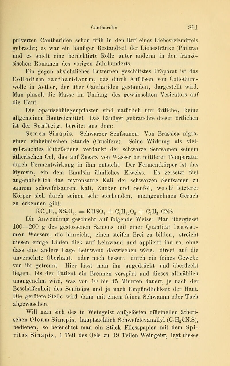 pulverten Canthariden schon früh in den Euf eines Liebesreizmittels gebracht; es war ein häufiger Bestandteil der Liebestränke (Philtra) und es spielt eine berüchtigte Rolle unter anderm in den franzö- sischen Romanen des vorigen Jahrhunderts. Ein gegen absichtliches Entfernen geschütztes Präparat ist das Collodium cantharidatum, das durch Auflösen von Collodium- wolle in Aether, der über Canthariden gestanden, dargestellt wird. Man pinselt die Masse im Umfang des gewünschten Vesicators auf die Haut. Die Spanischfliegenpflaster sind natürlich nur örtliche, keine allgemeinen Hautreizmittel. Das häufigst gebrauchte dieser örtlichen ist der Senfteig, bereitet aus dem: Semen Sinapis. Schwarzer Senfsamen. Von Brassica nigra, einer einheimischen Staude (Crucifere). Seine Wirkung als viel- gebrauchtes Rubefaciens verdankt der schwarze Senfsamen seinem ätherischen Oel, das auf Zusatz von Wasser bei mittlerer Temperatur durch Fermentwirkung in ihm entsteht. Der Fermentkörper ist das Myrosin, ein dem Emulsin ähnliches Eiweiss. Es zersetzt fast augenblicklich das myronsaure Kali der schwarzen Senfsamen zu saurem schwefelsaurem Kali, Zucker und Senföl, welch' letzterer Körper sich durch seinen sehr stechenden, unangenehmen Geruch zu erkennen gibt: KCioHisNS^Oi, = KHSO, + C^H^^Oe -f C3H5.CNS, Die Anwendung geschieht auf folgende Weise: Man übergiesst 100—200 g des gestossenen Samens mit einer Quantität lauwar- men Wassers, die hinreicht, einen steifen Brei zu bilden, streicht diesen einige Linien dick auf Leinwand und applicirt ihn so, ohne dass eine andere Lage Leinwand dazwischen wäre, direct auf die unversehrte Oberhaut, oder noch besser, durch ein feines Gewebe von ihr getrennt. Hier lässt man ihn angedrückt und überdeckt liegen, bis der Patient ein Brennen verspürt und dieses allmählich unangenehm wird, was von 10 bis 45 Minuten dauert, je nach der Beschaffenheit des Senfteigs und je nach Empfindlichkeit der Haut. Die gerötete Stelle wird dann mit einem feinen Schwamm oder Tuch abgewaschen. Will man sich des in Weingeist aufgelösten officinellen ätheri- schen Oleum Sinapis, hauptsächlich Schwefelcyanallyl (C3H5CN.S), bedienen, so befeuchtet man ein Stück Fliesspapier mit dem Spi- ritus Sinapis, 1 Teil des Geis zu 49 Teilen Weingeist, legt dieses