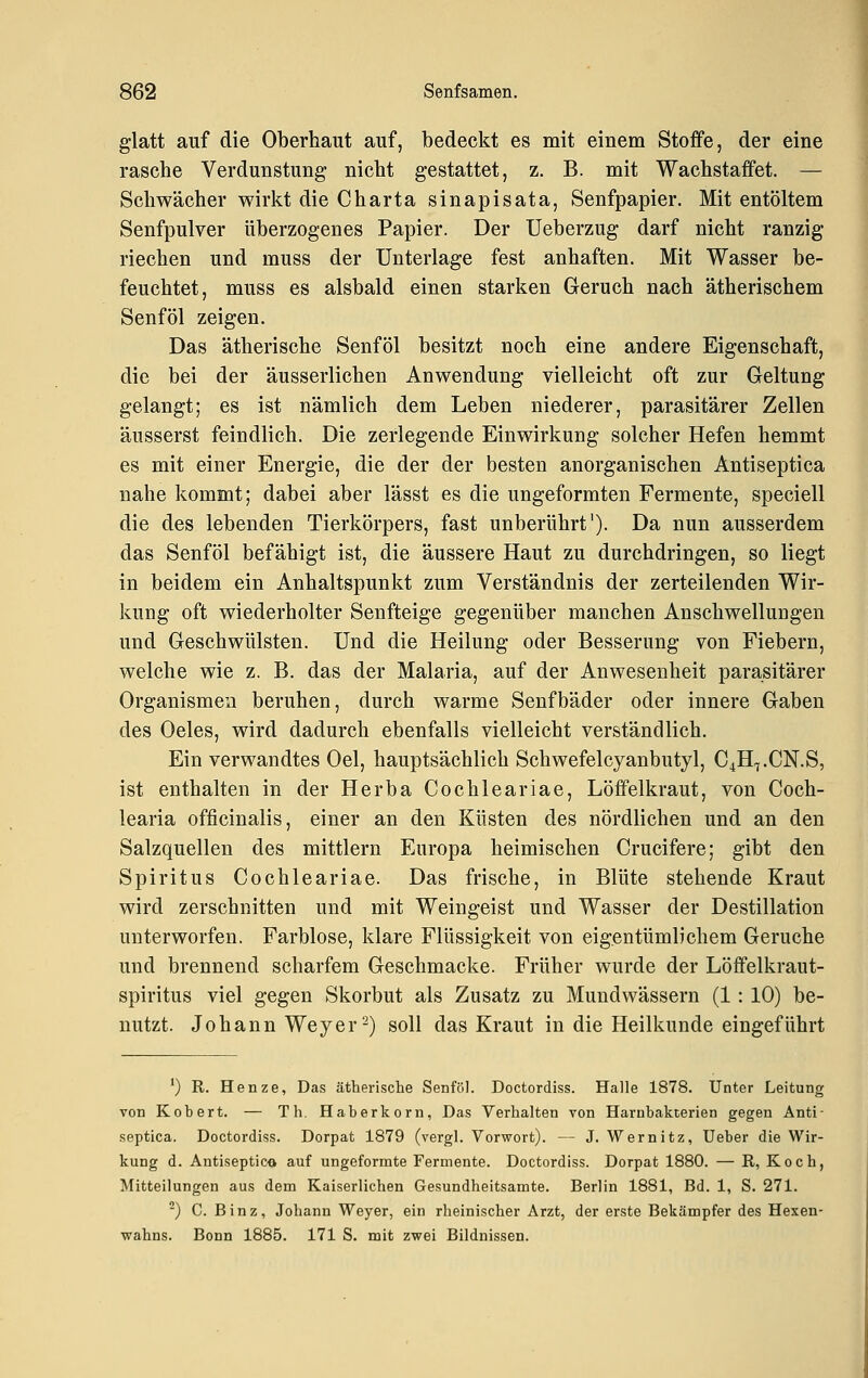 glatt auf die Oberhaut auf, bedeckt es mit einem Stoffe, der eine rasche Verdunstung nicht gestattet, z. B. mit Wachstaifet. — Schwächer wirkt die Charta sinapisata, Senfpapier. Mit entöltem Senfpulver überzogenes Papier. Der Ueberzug darf nicht ranzig riechen und muss der Unterlage fest anhaften. Mit Wasser be- feuchtet, muss es alsbald einen starken Geruch nach ätherischem Senföl zeigen. Das ätherische Senföl besitzt noch eine andere Eigenschaft, die bei der äusserlichen Anwendung vielleicht oft zur Geltung gelangt; es ist nämlich dem Leben niederer, parasitärer Zellen äusserst feindlich. Die zerlegende Einwirkung solcher Hefen hemmt es mit einer Energie, die der der besten anorganischen Antiseptica nahe kommt; dabei aber lässt es die ungeformten Fermente, speciell die des lebenden Tierkörpers, fast unberührt'). Da nun ausserdem das Senföl befähigt ist, die äussere Haut zu durchdringen, so liegt in beidem ein Anhaltspunkt zum Verständnis der zerteilenden Wir- kung oft wiederholter Senfteige gegenüber manchen Anschwellungen und Geschwülsten. Und die Heilung oder Besserung von Fiebern, welche wie z. B. das der Malaria, auf der Anwesenheit parasitärer Organismen beruhen, durch warme Senfbäder oder innere Gaben des Oeles, wird dadurch ebenfalls vielleicht verständlich. Ein verwandtes Oel, hauptsächlich Schwefelcyanbutyl, C4H7.CN.S, ist enthalten in der Herba Cochleariae, Löffelkraut, von Coch- learia officinalis, einer an den Küsten des nördlichen und an den Salzquellen des mittlem Europa heimischen Crucifere; gibt den Spiritus Cochlea riae. Das frische, in Blüte stehende Kraut wird zerschnitten und mit Weingeist und Wasser der Destillation unterworfen. Farblose, klare Flüssigkeit von eigentümlichem Gerüche und brennend scharfem Geschmacke. Früher wurde der Löflfelkraut- spiritus viel gegen Skorbut als Zusatz zu Mundwässern (1: 10) be- nutzt. Johann Weyer^) soll das Kraut in die Heilkunde eingeführt ') R. Henze, Das ätherische Senföl. Doctordiss. Halle 1878. Unter Leitung von Robert. — Th. Haber körn, Das Verhalten von Harnbakterien gegen Anti- septica. Doctordiss. Dorpat 1879 (vergl. Vorwort). — J. Wernitz, üeber die Wir- kung d. Antiseptico auf ungeformte Fermente. Doctordiss. Dorpat 1880. — R, Koch, Mitteilungen aus dem Kaiserlichen Gesundheitsamte. Berlin 1881, Bd. 1, S. 271. ) C. Binz, Johann Weyer, ein rheinischer Arzt, der erste Bekämpfer des Hexen- •wahns. Bonn 1885. 171 S. mit zwei Bildnissen.