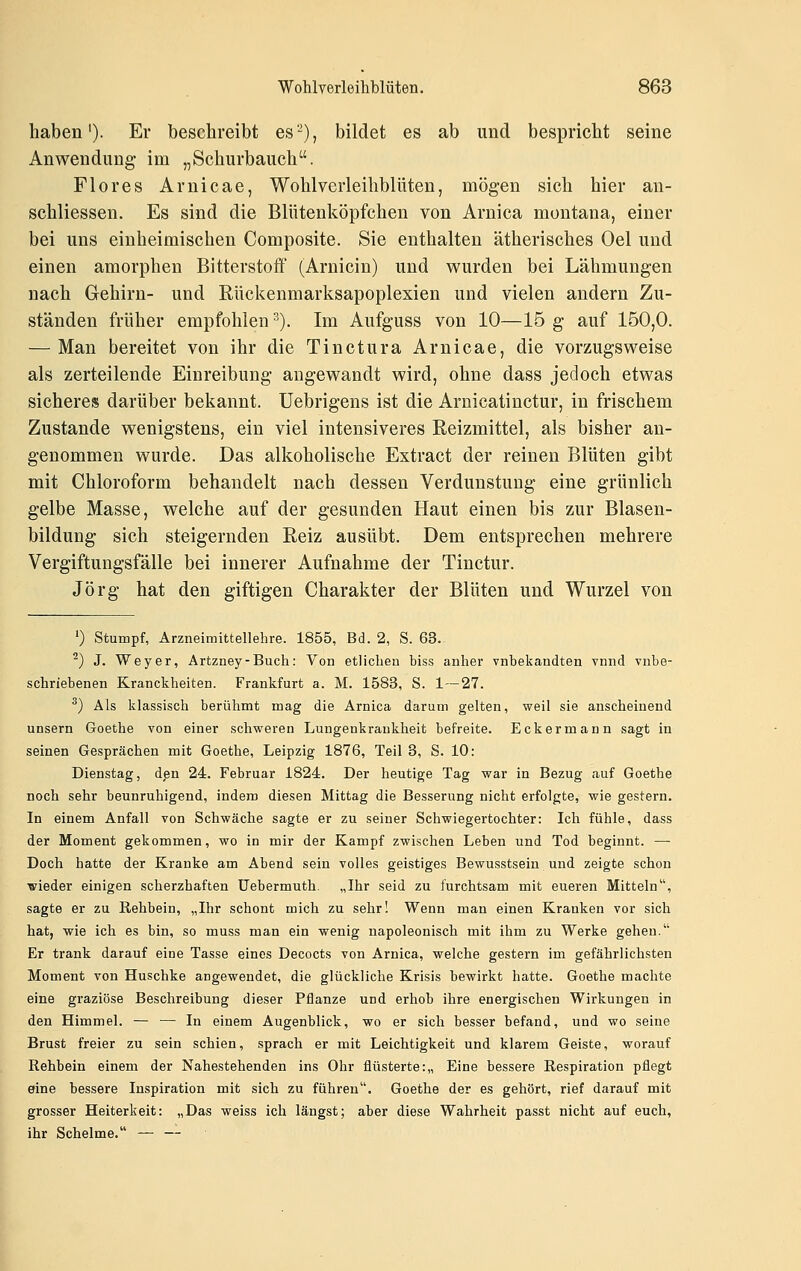haben'). Er beschreibt es-), bildet es ab und bespricht seine Anwendung im „Schurbauch. Flores Arnicae, Wohlvcrleihblüten, mögen sich hier an- schliessen. Es sind die Blütenköpfchen von Arnica montaua, einer bei uns einheimischen Composite. Sie enthalten ätherisches Oel und einen amorphen Bitterstoff (Arnicin) und wurden bei Lähmungen nach G-ehirn- und Rückenmarksapoplexien und vielen andern Zu- ständen früher empfohlen ^). Im Aufguss von 10—15 g auf 150,0. — Man bereitet von ihr die Tinctura Arnicae, die vorzugsweise als zerteilende Einreibung angewandt wird, ohne dass jedoch etwas sicheres darüber bekannt. Uebrigens ist die Arnicatinctur, in frischem Zustande wenigstens, ein viel intensiveres Reizmittel, als bisher an- genommen wurde. Das alkoholische Extract der reinen Blüten gibt mit Chloroform behandelt nach dessen Verdunstung eine grünlich gelbe Masse, welche auf der gesunden Haut einen bis zur Blasen- bildung sich steigernden Reiz ausübt. Dem entsprechen mehrere Vergiftungsfälle bei innerer Aufnahme der Tinctur. Jörg hat den giftigen Charakter der Blüten und Wurzel von 0 Stumpf, Arzneimittellehre. 1855, Bd. 2, S. 63. ^) J. Weyer, Artzney-Buch: Von etlichen biss anher vnbekandten vnnd vnbe- schriebenen Kranckheiten. Frankfurt a. M. 1583, S. 1—27. ^) Als klassisch berühmt mag die Arnica darum gelten, weil sie anscheinend unsern Goethe von einer schweren Lungenkrankheit befreite. Eckermann sagt in seinen Gesprächen mit Goethe, Leipzig 1876, Teil 3, S. 10: Dienstag, den 24. Februar 1824. Der heutige Tag war in Bezug <auf Goethe noch sehr beunruhigend, indem diesen Mittag die Besserung nicht erfolgte, wie gestern. In einem Anfall von Schwäche sagte er zu seiner Schwiegertochter: Ich fühle, dass der Moment gekommen, wo in mir der Kampf zwischen Leben und Tod beginnt. — Doch hatte der Kranke am Abend sein volles geistiges Bewusstsein und zeigte schon wieder einigen scherzhaften üebermuth. „Ihr seid zu furchtsam mit eueren Mitteln, sagte er zu Rehbein, „Ihr schont mich zu sehr! Wenn man einen Kranken vor sich hat, wie ich es bin, so muss man ein wenig napoleonisch mit ihm zu Werke gehen. Er trank darauf eine Tasse eines Decocts von Arnica, welche gestern im gefährlichsten Moment von Huschke angewendet, die glückliche Krisis bewirkt hatte. Goethe machte eine graziöse Beschreibung dieser Pflanze und erhob ihre energischen Wirkungen in den Himmel. — — In einem Augenblick, wo er sich besser befand, und wo seine Brust freier zu sein schien, sprach er mit Leichtigkeit und klarem Geiste, worauf Rehbein einem der Nahestehenden ins Ohr flüsterte:,, Eine bessere Respiration pflegt eine bessere Inspiration mit sich zu führen. Goethe der es gehört, rief darauf mit grosser Heiterkeit: „Das weiss ich längst; aber diese Wahrheit passt nicht auf euch, ihr Schelme. — —
