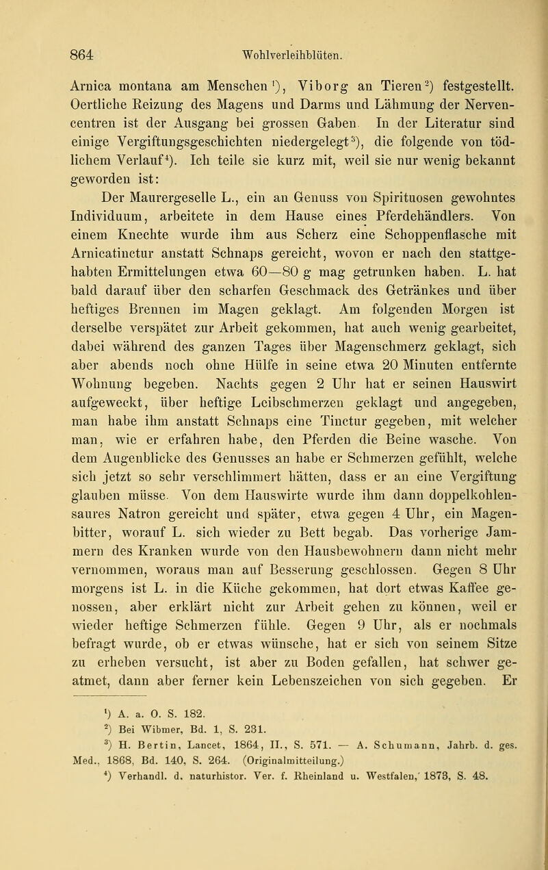 Arnica montana am Menschen'), Viborg an Tieren'^) festgestellt. Oertliche Reizung des Magens und Darms und Lähmung der Nerven- centren ist der Ausgang bei grossen Gaben In der Literatur sind einige Vergiftungsgeschichten niedergelegt^), die folgende von töd- lichem Verlauf*). Ich teile sie kurz mit, weil sie nur wenig bekannt geworden ist: Der Maurergeselle L., ein an Genuss von Spirituosen gewohntes Individuum, arbeitete in dem Hause eines Pferdehändlers. Von einem Knechte wurde ihm aus Scherz eine Schoppenflasche mit Arnicatinctur anstatt Schnaps gereicht, wovon er nach den stattge- habten Ermittelungen etwa 60—80 g mag getrunken haben. L. hat bald darauf über den scharfen Geschmack des Getränkes und über heftiges Brennen im Magen geklagt. Am folgenden Morgen ist derselbe verspätet zur Arbeit gekommen, hat auch wenig gearbeitet, dabei während des ganzen Tages über Magenschmerz geklagt, sich aber abends noch ohne Hülfe in seine etwa 20 Minuten entfernte Wohnung begeben. Nachts gegen 2 Uhr hat er seinen Hauswirt aufgeweckt, über heftige Leibschmerzen geklagt und angegeben, man habe ihm anstatt Schnaps eine Tinctur gegeben, mit welcher man, wie er erfahren habe, den Pferden die Beine wasche. Von dem Augenblicke des Genusses an habe er Schmerzen gefühlt, welche sich jetzt so sehr verschlimmert hätten, dass er an eine Vergiftung glauben müsse. Von dem Hauswirte wurde ihm dann doppelkohlen- saures Natron gereicht und später, etwa gegen 4 Uhr, ein Magen- bitter, worauf L. sich wieder zu Bett begab. Das vorherige Jam- mern des Kranken wurde von den Hausbewohnern dann nicht mehr vernommen, woraus man auf Besserung geschlossen. Gegen 8 Uhr morgens ist L. in die Küche gekommen, hat dort etwas Kaftee ge- nossen, aber erklärt nicht zur Arbeit gehen zu können, weil er wieder heftige Schmerzen fühle. Gegen 9 Uhr, als er nochmals befragt wurde, ob er etwas wünsche, hat er sich von seinem Sitze zu erheben versucht, ist aber zu Boden gefallen, hat schwer ge- atmet, dann aber ferner kein Lebenszeichen von sich gegeben. Er ') A. a. 0. S. 182. 2) Bei Wibmer, Bd. 1, S. 231. ^) H. Bertin, Lancet, 1864, II., S. 571. — A. Schumann, Jahrb. d. ges. Med., 1868, Bd. 140, S. 264. (Originalmitteilung.) *) Verhandl. d. naturhistor. Ver. f. Rheinland u. Westfalen,' 1873, S. 48.