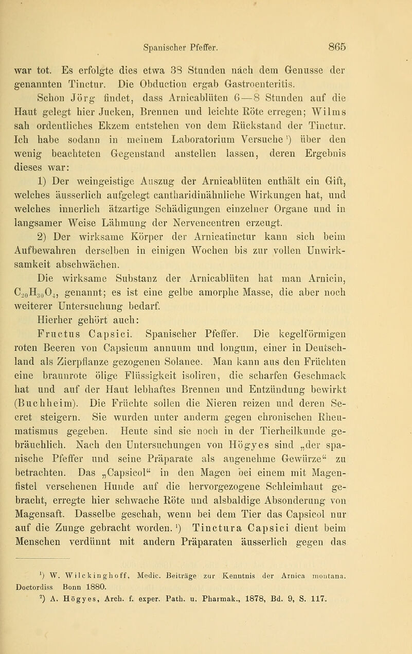 war tot. Es erfolgte dies etwa 38 Stunden nach dem G-enusse der genannten Tinctur. Die Obduction ergab Gastroenteritis. Schon Jörg findet, dass Arnicablüten 6 — 8 Stunden auf die Haut gelegt hier Jucken, Brennen und leichte Röte erregen; Wilms sah ordentliches Ekzem entstehen von dem Rückstand der Tinctur. Ich habe sodann in meinem Laboratorium Versuche') über den wenig beachteten Gegenstand anstellen lassen, deren Ergebnis dieses war: 1) Der weingeistige Auszug der Arnicablüten enthält ein Gift, welches äusserlich aufgelegt cantharidinähnliche Wirkungen hat, und welches innerlich ätzartige Schädigungen einzelner Organe und in langsamer Weise Lähmung der Nervencentren erzeugt. 2) Der wirksame Körper der Arnicatinctur kann sich beim Aufbewahren derselben in einigen Wochen bis zur vollen Unwirk- samkeit abschwächen. Die wirksame Substanz der Arnicablüten hat man Arnicin, C20H.30O4, genannt; es ist eine gelbe amorphe Masse, die aber noch weiterer Untersuchung bedarf. Hierher gehört auch: Fructus Capsici. Spanischer Pfeffer. Die kegelförmigen roten Beeren von Capsicum annuum und longum, einer in Deutsch- land als Zierpflanze gezogenen Solanee. Man kann aus den Früchten eine braunrote ölige Flüssigkeit isoliren, die scharfen Geschmack hat und auf der Haut lebhaftes Brennen und Entzündung bewirkt (Buchheim). Die Früchte sollen die Nieren reizen und deren Se- cret steigern. Sie wurden unter anderm gegen chronischen Rheu- matismus gegeben. Heute sind sie noch in der Tierheilkunde ge- bräuchlich. Nach den Untersuchungen von Högyes sind „der spa- nische Pfeffer und seine Präparate als angenehme Gewürze zu betrachten. Das „Capsicol in den Magen bei einem mit Magen- fistel versehenen Hunde auf die hervorgezogene Schleimhaut ge- bracht, erregte hier schwache Röte und alsbaldige Absonderung von Magensaft. Dasselbe geschah, wenn bei dem Tier das Capsicol nur auf die Zunge gebracht worden.') Tinctura Capsici dient beim Menschen verdünnt mit andern Präparaten äusserlich gegen das ^) W. W) 1 c kin gh 0 ff, Medic. Beiträge zur Kenntnis der Arnica nioiitana. Doctordiss Bonn 1880. 2) A. Högyes, Arch. f. exper. Path. u. Pharmak., 1878, Bd. 9, S. 117.