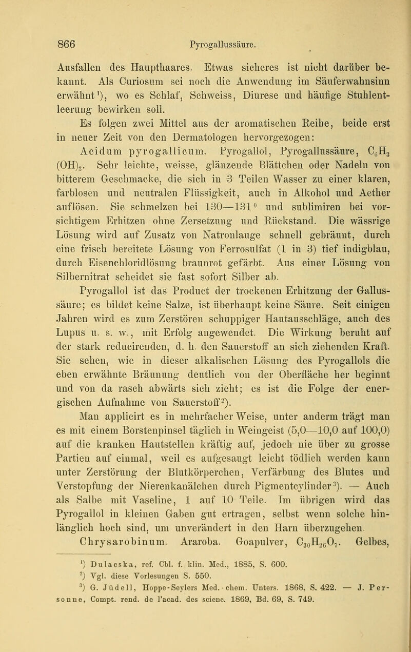 Ausfallen des Haupthaares. Etwas sicheres ist nicht darüber be- kannt. Als Curiosum sei noch die Anwendung- im Säuferwahnsinn erwähnt^), wo es Schlaf, Schweiss, Diurese und häufige Stuhlent- leerung- bewirken soll. Es folgen zwei Mittel aus der aromatischen Reihe, beide erst in neuer Zeit von den Dermatologen hervorgezogen: Acidum pyrogallicum. Pyrogallol, Pyrogallussäure, 0,3Hg (0H)3. Sehr leichte, weisse, glänzende Blättchen oder Nadeln von bitterem Geschmacke, die sich in 3 Teilen Wasser zu einer klaren, farblosen und neutralen Flüssigkeit, auch in Alkohol und Aether auflösen. Sie schmelzen bei 130—131 ° und sublimiren bei vor- sichtigem Erhitzen ohne Zersetzung- und Rückstand. Die wässrige Lösung wird auf Zusatz von Natronlauge schnell gebräunt, durch eine frisch bereitete Lösung von Ferrosulfat (1 in 3) tief indigblau, durch Eisenchloridlösung braunrot gefärbt. Aus einer Lösung von Silbernitrat scheidet sie fast sofort Silber ab. Pyrogallol ist das Product der trockenen Erhitzung der Gallus- säure; es bildet keine Salze, ist überhaupt keine Säure. Seit einigen Jahren wird es zum Zerstören schuppiger Hautausschläge, auch des Lupus u. s. w., mit Erfolg angewendet. Die Wirkung beruht auf der stark reducirenden, d. h. den Sauerstoff an sich ziehenden Kraft. Sie sehen, wie in dieser alkalischen Lösung des Pyrogallols die eben erwähnte Bräunung deutlich von der Oberfläche her beginnt und von da rasch abwärts sich zieht; es ist die Folge der ener- gischen Aufnahme von Sauerstoff^). Man applicirt es in mehrfacher Weise, unter anderm trägt man es mit einem Borstenpinsel täglich in Weingeist (5,0—10,0 auf 100,0) auf die kranken Hautstellen kräftig auf, jedoch nie über zu grosse Partien auf einmal, weil es aufgesaugt leicht tödlich werden kann unter Zerstörung der Blutkörperchen, Verfärbung des Blutes und Verstopfung der Nierenkanälchen durch Pigmentcylinder^). — Auch als Salbe mit Vaseline, 1 auf 10 Teile. Im übrigen wird das Pyrogallol in kleinen Gaben gut ertragen, selbst wenn solche hin- länglich hoch sind, um unverändert in den Harn überzugehen. Chrysarobinum. Araroba. Goapulver, CgoHo^O,. Gelbes, ') Dulacska, ref. Cbl. f. klin. Med., 1885, S. 600. ^) Vgl. diese Vorlesungen S. 550. ') G. Jüdell, Hoppe-Seylers Med.-ehem. Unters. 1868, S. 422. — J. Per- sonne, Compt. rend. de l'acad. des scienc. 1869, Bd. 69, S. 749.