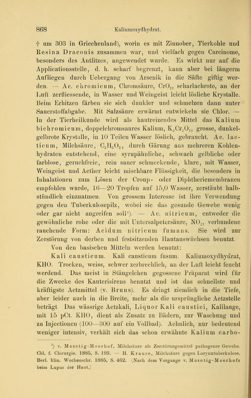 f um 303 in Griechenland), worin es mit Zinnober, Tierkohle und Resina Draconis zusammen war, und vielfach gegen Carcinome, besonders des Antlitzes, angewendet wurde. Es wirkt nur auf die Applicationsstelle, d. h. scharf begrenzt, kann aber bei längerm Aufliegen durch Uebergang von Arsenik in die Säfte giftig wer- den. — Ac. chromicum, Chromsäure, CrOg, scharlachrote, an der Luft zerfliessende, in Wasser und Weingeist leicht lösliche Krystalle. Beim Erhitzen färben sie sich dunkler und schmelzen dann unter Sauerstoffabgabe. Mit Salzsäure erwärmt entwickeln sie Chlor. — In der Tierheilkunde wird als hautreizendes Mittel das Kalium bichromicum, doppelchromsaures Kalium, K;>Cr2 0T, grosse, dunkel- gelbrote Krystalle, in 10 Teilen Wasser löslich, gebraucht. Ac. lac- ticum, Milchsäure, CgHgOg, durch Gärung aus mehreren Kohlen- hydraten entstehend, eine syrupähnliche, schwach gelbliche oder farblose, geruchfreie, rein sauer schmeckende, klare, mit Wasser, Weingeist und Aether leicht mischbare Flüssigkeit, die besonders in Inhalationen zum Lösen der Croup- oder Diphtheriemembranen empfohlen wurde, 16—20 Tropfen auf 15,0 Wasser, zerstäubt halb- stündlich einzuatmen. Von grossem Interesse ist ihre Verwendung gegen den Tuberkulosepilz, wobei sie das gesunde Gewebe wenig oder gar nicht angreifen soll'). — Ac. ni tri cum, entweder die gewöhnliche rohe oder die mit Untersalpetersäure, NO^, verbundene rauchende Form: Acidum ni tri cum fumans. Sie wird zur Zerstörung von derben und festsitzenden Hautauswüchsen benutzt. Von den basischen Mitteln werden benutzt: Kali causticum. Kali causticum fusum. Kaliumoxydhydrat, KHO. Trocken, weiss, schwer zerbrechlich, an der Luft leicht feucht werdend. Das meist in Stängelchen gegossene Präparat wird für die Zwecke des Kauterisirens benutzt und ist das schnellste und kräftigste Aetzmittel (v. Bruns). Es dringt ziemlich in die Tiefe, aber leider auch in die Breite, mehr als die ursprüngliche Aetzstelle beträgt Das wässrige Aetzkali, Liquor Kali caustiel, Kalilauge, mit 15 pCt. KHO, dient als Zusatz zu Bädern, zur Waschung und zu Injectionen (100—300 auf ein Vollbad). Aehnlich, nur bedeutend weniger intensiv, verhält sich das schon erwähnte Kalium carbo- ') V, Mosetig-Moorliof, Milchsäure als Zerstörungsmitte] pathogeuer Gewebe. Cbl. f. Chirurgie. 1885, S. 193. — H. Krause, Milchsäure gegen Larynxtuberkulose. Berl. klin. Wocheuschr. 1885, S. 462. (Nach dem Vorgänge v. Mosetig-Moorhofs beim Lupus der Haut.)