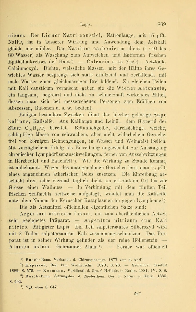 nicum. Der Liquor Natri caustici, Natronlauge, mit 15 pCt. NaHO, ist in äusserer Wirkung- und Anwendung dem Aetzkali gleich, nur milder. Das Natrium carbonicum dient (1:40 bis 80 Wasser) als Waschung zum Aufweichen und Entfernen frischen 9 Epithelialkrebses der Haut'). — Calcaria usta (CaO). Aetzkalk. Calciumoxyd. Dichte, weissliche Massen, mit der Hälfte ihres Ge- wichtes Wasser besprengt sich stark erhitzend und zerfallend, mit mehr Wasser einen gleichmässigen Brei bildend. Zu gleichen Teilen mit Kali causticum vermischt geben sie die Wiener Aetzpaste, ein langsam, begrenzt und nicht zu schmerzhaft wirkendes Mittel, dessen man sich bei messerscheuen Personen zum Eröffnen von Abscessen, Bubonen u. s. w. bedient. Einigen besondern Zwecken dient der hierher gehörige Sapo kaiin US, Kaliseife. Aus Kalilauge und Leinöl, dem Glycerid der Säure CigH.gOo bereitet Bräunlichgelbe, durchsichtige, weiche, schlüpfrige Masse von schwachem, aber nicht widerlichem Gerüche, frei von körnigen Beimengungen, in Wasser und Weingeist löslich. Mit vorzüglichem Erfolg als Einreibung angewendet zur Aufsaugung chronischer Lymphdrüsenanschwellungen, ferner von Ausschwitzungen in Herzbeutel und Bauchfell-). Wie die Wirkung zu Stande kommt, ist unbekannt. Wegen des unangenehmen Geruches lässt man \''2 pCt. eines angenehmen ätherischen Oeles zusetzen. Die Einreibung ge- schieht drei- oder viermal täglich dicht am erkrankten Ort bis zur Grösse einer Wallnuss. — In Verbindung mit dem fünften Teil frischen Senfmehls zeitweise aufgelegt, wendet man die Kaliseife unter dem Namen der Kernschen Kataplasmen an gegen Lymphome^). Die als Aetzmittel officinellen eigentlichen Salze sind: Ar gen tum ni tri cum fusum, ein zum oberflächlichen Aetzen sehr geeignetes Präparat. — Argentum nitricum cum Kali nitrico. Mitigirter Lapis. Ein Teil salpetersaures Silberoxyd wird mit 2 Teilen salpetersaurem Kali zusammengeschmolzen. Das Prä- parat ist in seiner Wirkung gelinder als der reine Höllenstein. — Alumen ustum. Gebrannter Alaun*). — Ferner war officinell ^) Busch-Bonn, Verhandl. d. Chirurgencongr. 1877 vom 4. April. ^) Kapesser, Berl. klin. Wochenschr. 1878, S. 73. — Senator, daselbst 1882, S. 573. — Kormann, VeröflFentl. d. Ges. f. Heilkde. in Berlin. 1881, IV. S. 8. ^) Busch-Bonn, Sitzungsber. d. Niederrhein. Ges. f. Natur- u. Heilk. 1880, S. 292. ') Vgl. oben S. 647. 56*