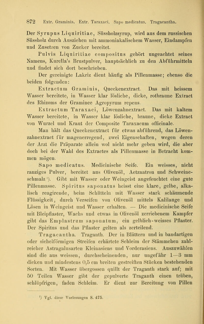 Der Syrupus Liquiritiae, Süssholzsyrup, wird aus dem russischen Süssholz durch x4usziehen mit ammoniakalischem Wasser, Eindampfen und Zusetzen von Zucker bereitet. Pulvis Liquiritiae compositus gehört ungeachtet seines Namens, Kurella's Brustpulver, hauptsächlich zu den Abführmitteln und findet sich dort beschrieben. Der gereinigte Lakriz dient häufig als Pillenmasse; ebenso die beiden folgenden: Extr actum Graminis, Queckenextract. Das mit heissem Wasser bereitete, in Wasser klar lösliche, dicke, rotbraune Extract des Rhizoms der Graminee Agropyrum repens. Extr actum Taraxaci, Löwenzahnextract. Das mit kaltem Wasser bereitete, in Wasser klar lösliche, braune, dicke Extract von Wurzel und Kraut der Composite Taraxacum officinale. Man hält das Queckenextract für etwas abführend, das Löwen- zahnextract für magenerregend, zwei Eigenschaften, wegen deren der Arzt die Präparate allein wol nicht mehr geben wird, die aber doch bei der Wahl des Extractes als Pillenmasse in Betracht kom- men mögen. Sapo medicatus. Medicinische Seife. Ein weisses, nicht ranziges Pulver, bereitet aus Olivenöl, Aetznatron und Schweine- schmalz '). Gibt mit Wasser oder Weingeist angefeuchtet eine gute Pillenmasse. Spiritus saponatus heisst eine klare, gelbe, alka- lisch reagirende, beim Schütteln mit Wasser stark schäumende Flüssigkeit, durch Verseifen von Olivenöl mittels Kalilauge und Lösen in Weingeist und Wasser erhalten. — Die medicinische Seife mit Bleipflaster, Wachs und etwas in Olivenöl zerriebenem Kampfer gibt das Emplastrum saponatum, ein gelblich-weisses Pflaster. Der Spiritus und das Pflaster gelten als zerteilend. Tragacantha. Traganth. Der in Blättern und in bandartigen oder sichelförmigen Streifen erhärtete Schleim der Stämmchen zahl- reicher Astragalusarten Kleinasiens und Vorderasiens. Auszuwählen sind die aus weissen, durchscheinenden, nur ungefähr 1—3 mm dicken und mindestens 0,5 cm breiten gestreiften Stücken bestehenden Sorten. Mit Wasser Übergossen quillt der Traganth stark auf; mit 50 Teilen Wasser gibt der gepulverte Traganth einen trüben, schlüpfrigen, faden Schleim. Er dient zur Bereitung von Pillen ') Vgl. diese Vorlesungen S. 475.