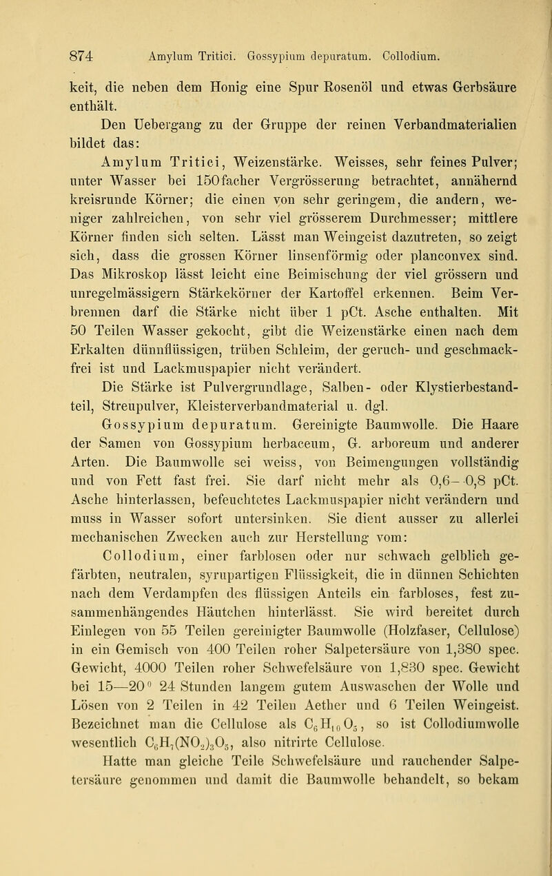 keit, die neben dem Honig eine Spur Rosenöl und etwas Gerbsäure enthält. Den üebergang zu der Gruppe der reinen Verhandmaterialien bildet das: Amylum Tritici, Weizenstärke. Weisses, sehr feines Pulver; unter Wasser bei löOfacher Vergrösserung betrachtet, annähernd kreisrunde Körner; die einen von sehr geringem, die andern, we- niger zahlreichen, von sehr viel grösserem Durchmesser; mittlere Körner finden sich selten. Lässt man Weingeist dazutreten, so zeigt sich, dass die grossen Körner linsenförmig oder planconvex sind. Das Mikroskop lässt leicht eine Beimischung der viel grössern und unregelmässigern Stärkekörner der Kartoffel erkennen. Beim Ver- brennen darf die Stärke nicht über 1 pCt. Asche enthalten. Mit 50 Teilen Wasser gekocht, gibt die Weizenstärke einen nach dem Erkalten dünnflüssigen, trüben Schleim, der geruch- und geschmack- frei ist und Lackmuspapier nicht verändert. Die Stärke ist Pulvergrundlage, Salben- oder Klystierbestand- teil, Streupulver, Kleisterverbandmaterial u. dgl. Gossypium depuratum. Gereinigte Baumwolle. Die Haare der Samen von Gossypium herbaceum, G. arboreum und anderer Arten. Die Baumwolle sei weiss, von Beimengungen vollständig und von Fett fast frei. Sie darf nicht mehr als 0,6- 0,8 pCt. Asche hinterlassen, befeuchtetes Lackmuspapier nicht verändern und muss in Wasser sofort untersinken. Sie dient ausser zu allerlei mechanischen Zwecken auch zur Herstellung vom: Collodium, einer farblosen oder nur schwach gelblich ge- färbten, neutralen, syrupartigen Flüssigkeit, die in dünnen Schichten nach dem Verdampfen des flüssigen Anteils ein farbloses, fest zu- sammenhängendes Häutchen hinterlässt. Sie wird bereitet durch Einlegen von 55 Teilen gereinigter Baumwolle (Holzfaser, Cellulose) in ein Gemisch von 400 Teilen roher Salpetersäure von 1,380 spec. Gewicht, 4000 Teilen roher Schwefelsäure von 1,830 spec. Gewicht bei 15—20 24 Stunden langem gutem Auswaschen der Wolle und Lösen von 2 Teilen in 42 Teilen Aether und 6 Teilen Weingeist. Bezeichnet man die Cellulose als Cß HioOj, so ist Collodiumwolle wesentlich C,;Ht(NOJ305, also nitrirte Cellulose. Hatte man gleiche Teile Schwefelsäure und rauchender Salpe- tersäure genommen und damit die Baumwolle behandelt, so bekam