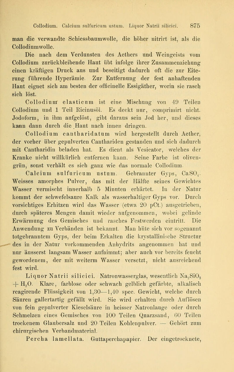 man die verwandte Schiessbaumwolle, die höher nitrirt ist, als die CollodiumwoUe. Die nach dem Verdunsten des Aethers und Weingeists vom Collodium zurückbleibende Haut übt infolge ihrer Zusammenziehung einen kräftigen Druck aus und beseitigt dadurch oft die zur Eite- rung führende Hyperämie. Zur Entfernung der fest anhaftenden Haut eignet sich am besten der officinelle Essigäther, worin sie rasch sich löst. Collodium elasticum ist eine Mischung von 49 Teilen Collodium und 1 Teil Ricinusöi. Es deckt nur, comprimirt nicht. Jodoform, in ihm aufgelöst, gibt daraus sein Jod her, und dieses kann dann durch die Haut nach innen dringen. Collodium cantharidatum wird hergestellt durch Aether, der vorher über gepulverten Canthariden gestanden und sich dadurch mit Cantharidin beladen hat. Es dient als Vesicator, welches der Kranke nicht willkürlich entfernen kann. Seine Farbe ist oliven- grün, sonst verhält es sich ganz wie das normale Collodium. Calcium sulfuricum ustum. Gebrannter Gyps, CaSO^. Weisses amorphes Pulver, das mit der Hälfte seines Gewichtes Wasser vermischt innerhalb 5 Minuten erhärtet. In der Natur kommt der schwefelsaure Kalk als wasserhaltiger Gyps vor. Durch vorsichtiges Erhitzen wird das Wasser (etwa 20 pCt.) ausgetrieben, durch späteres Mengen damit wieder aufgenommen, wobei gelinde Erwärmung des Gemisches und rasches Festwerden eintritt. Die Anwendung zu Verbänden ist bekannt. Man hüte sich vor sogenannt totgebranntem Gyps, der beim Erkalten die krystallinische Structur des in der Natur vorkommenden Anhydrits angenommen hat und nur äusserst langsam Wasser aufnimmt; aber auch vor bereits feucht gewordenem, der mit weiterm Wasser versetzt, nicht ausreichend fest wird. Liquor Natrii silicici. Natronwasserglas, wesentlich NajSiOg -|-HoO. Klare, farblose oder schwach gelblich gefärbte, alkalisch reagirende Flüssigkeit von 1,30—^1,40 spec. Gewicht, welche durch Säuren gallertartig gefällt wird. Sie wird erhalten durch Auflösen von fein gepulverter Kieselsäure in heisser Natronlauge oder durch Schmelzen eines Gemisches von 100 Teilen Quarzsand, 60 Teilen trockenem Glaubersalz und 20 Teilen Kohlenpulver. — Gehört zum chirurgischen Verbandmaterial. Percha lamellata. Guttaperchapapier. Der eingetrocknete,