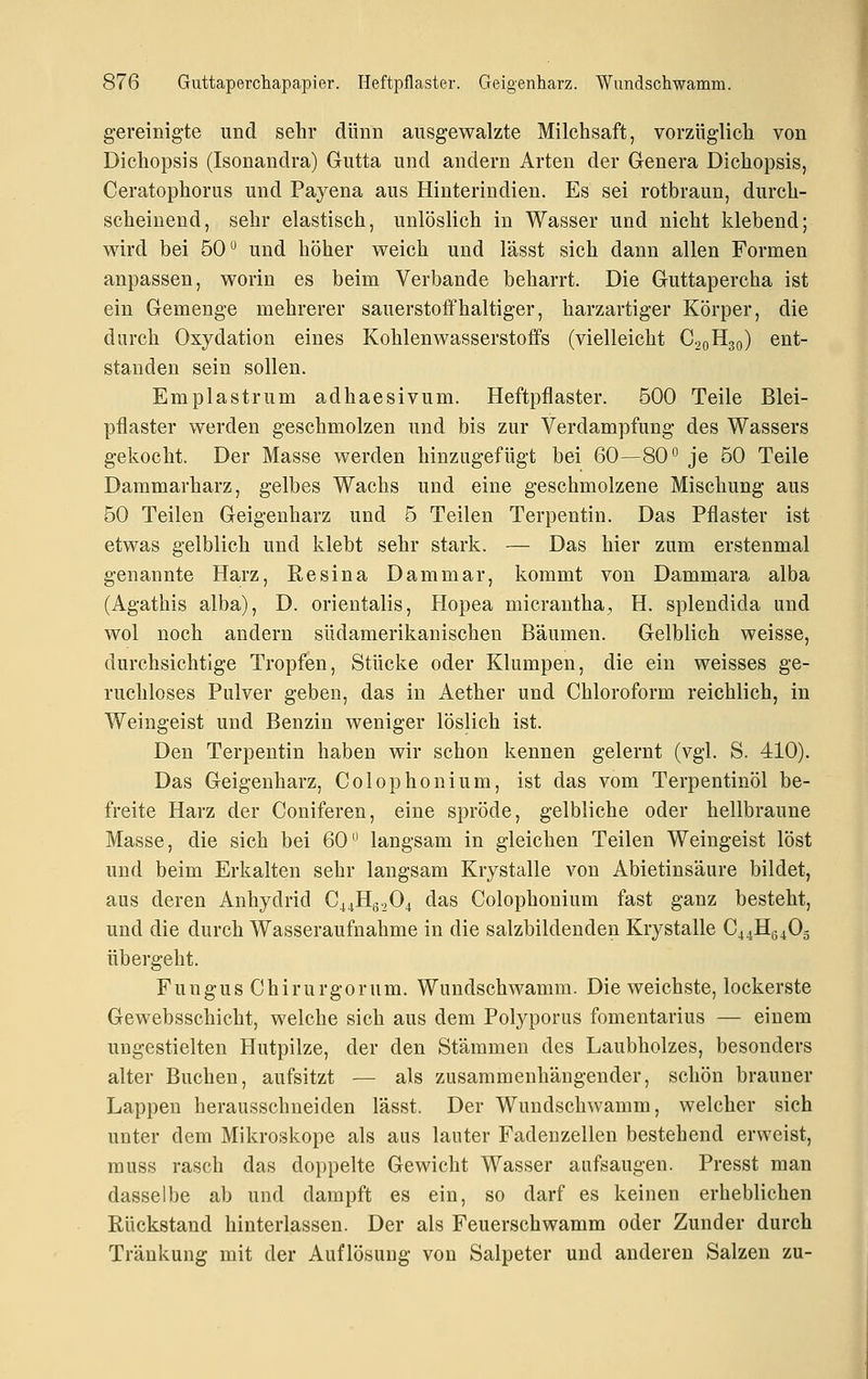 gereinigte und sehr dünn ausgewalzte Milchsaft, vorzüglich von Dichopsis (Isonandra) Gutta und andern Arten der Genera Dichopsis, Ceratophorus und Payena aus Hinterindien. Es sei rotbraun, durch- scheinend, sehr elastisch, unlöslich in Wasser und nicht klebend; w^ird bei 50 und höher weich und lässt sich dann allen Formen anpassen, worin es beim Verbände beharrt. Die Guttapercha ist ein Gemenge mehrerer sauerstoffhaltiger, harzartiger Körper, die durch Oxydation eines Kohlenwasserstoffs (vielleicht C20H30) ent- standen sein sollen. Emplastrum adhaesivum. Heftpflaster. 500 Teile Blei- pflaster werden geschmolzen und bis zur Verdampfung des Wassers gekocht. Der Masse werden hinzugefügt bei 60—80° je 50 Teile Dammarharz, gelbes Wachs und eine geschmolzene Mischung aus 50 Teilen Geigenharz und 5 Teilen Terpentin. Das Pflaster ist etwas gelblich und klebt sehr stark. — Das hier zum erstenmal genannte Harz, Resina Dam mar, kommt von Dammara alba (Agathis alba), D. orientalis, Hopea micrantha, H. splendida und wol noch andern südamerikanischen Bäumen. Gelblich weisse, durchsichtige Tropfen, Stücke oder Klumpen, die ein weisses ge- ruchloses Pulver geben, das in Aether und Chloroform reichlich, in Weingeist und Benzin weniger löslich ist. Den Terpentin haben wir schon kennen gelernt (vgl. S. 410). Das Geigenharz, Colophonium, ist das vom Terpentinöl be- freite Harz der Coniferen, eine spröde, gelbliche oder hellbraune Masse, die sich bei 60*^ langsam in gleichen Teilen Weingeist löst und beim Erkalten sehr langsam Krystalle von Abietinsäure bildet, aus deren Anhydrid C44Hg204 das Colophonium fast ganz besteht, und die durch Wasseraufnahme in die salzbildenden Krystalle C44Hg405 übergeht. Fungus Chirurgorum. Wundschwamm. Die weichste, lockerste Gewebsschicht, welche sich aus dem Polyporus fomentarius — einem ungestielten Hutpilze, der den Stämmen des Laubholzes, besonders alter Buchen, aufsitzt — als zusammenhängender, schön brauner Lappen herausschneiden lässt. Der Wundschwamm, welcher sich unter dem Mikroskope als aus lauter Fadenzellen bestehend erweist, muss rasch das doppelte Gewicht Wasser aufsaugen. Presst man dasselbe ab und dampft es ein, so darf es keinen erheblichen Rückstand hinterlassen. Der als Feuerschwamm oder Zunder durch Tränkung mit der Auflösung von Salpeter und anderen Salzen zu-