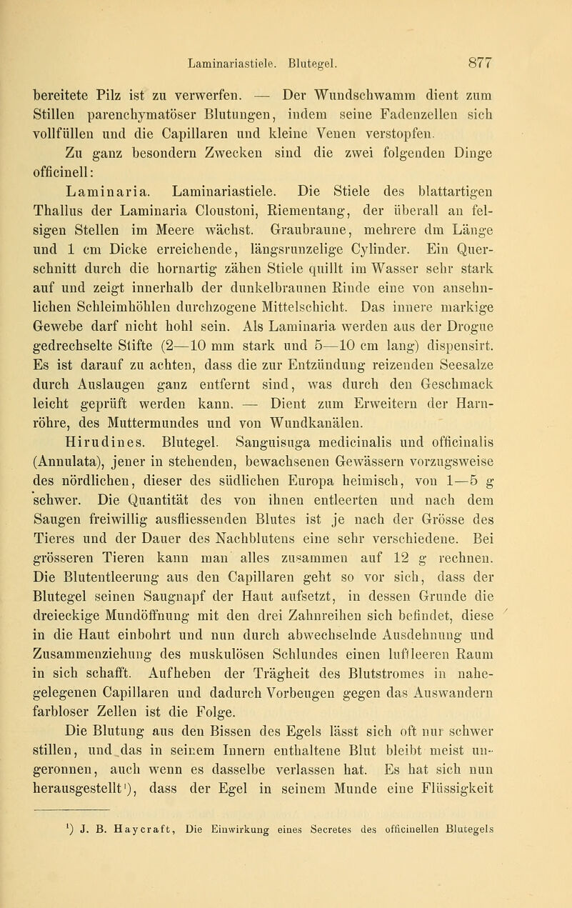 bereitete Pilz ist zu verwerfen. — Der Wundschwamra dient zum Stillen parenchymatöser Blutung-en, indem seine Fadenzellen sich vollfüllen und die Capillaren und kleine Venen verstopfen. Zu ganz besondern Zwecken sind die zwei folgenden Dinge officinell: Laminaria. Laminariastiele. Die Stiele des blattartigen Thallus der Laminaria Cloustoni, Riementang, der überall an fel- sigen Stellen im Meere wächst. Graubraune, mehrere dm Länge und 1 cm Dicke erreichende, längsrunzelige Cylinder. Ein Quer- schnitt durch die hornartig zähen Stiele quillt im Wasser sehr stark auf und zeigt innerhalb der dunkelbraunen Rinde eine von ansehn- lichen Schleimhöhlen durchzogene Mittelschicht. Das innere markige Gewebe darf nicht hohl sein. Als Laminaria werden aus der Drogue gedrechselte Stifte (2—10 mm stark und 5—10 cm lang) dispensirt. Es ist darauf zu achten, dass die zur Entzündung reizenden Seesalze durch Auslaugen ganz entfernt sind, was durch den Geschmack leicht geprüft werden kann. — Dient zum Erweitern der Harn- röhre, des Muttermundes und von Wundkanälen. Hirudines. Blutegel. Sanguisuga medicinalis und officinalis (Annulata), jener in stehenden, bewachsenen Gewässern vorzugsweise des nördlichen, dieser des südlichen Europa heimisch, von 1—5 g schwer. Die Quantität des von ihnen entleerten und nach dem Saugen freiwillig ausfliessenden Blutes ist je nach der Grösse des Tieres und der Dauer des Nachblutens eine sehr verschiedene. Bei grösseren Tieren kann man alles zusammen auf 12 g rechnen. Die Blutentleerung aus den Capillaren geht so vor sich, dass der Blutegel seinen Saugnapf der Haut aufsetzt, in dessen Grunde die dreieckige Mundöffnung mit den drei Zahnreihen sich befindet, diese in die Haut einbohrt und nun durch abwechselnde Ausdehnung und Zusammenziehung des muskulösen Schlundes einen luffleeren Raum in sich schafft. Aufheben der Trägheit des Blutstromes in nahe- gelegenen Capillaren und dadurch Vorbeugen gegen das Auswandern farbloser Zellen ist die Folge. Die Blutung aus den Bissen des Egels lässt sich oft nur schwer stillen, und das in seinem Innern enthaltene Blut bleibt meist un- geronnen, auch wenn es dasselbe verlassen hat. Es hat sich nun herausgestellt'), dass der Egel in seinem Munde eine Flüssigkeit ') J. B. Haycraft, Die Einwirkung eines Secretes des officinellen Blutegels