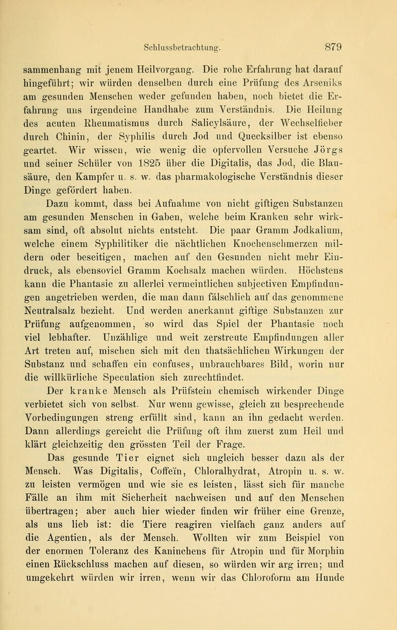 sammenhang mit jenem Heilvorgang. Die rolie Erfahrung hat darauf hingeführt; wir würden denselben durch eine Prüfung des Arseniks am gesunden Menschen weder gefunden haben, noch bietet die Er- fahrung uns irgendeine Handhabe zum Verständnis. Die Heilung des acuten Rheumatismus durch Salicylsäure, der Wechselfieber durch Chinin, der Syphilis durch Jod und Quecksilber ist ebenso geartet. Wir wissen, wie wenig die opfervollen Versuche Jörgs und seiner Schüler von 1825 über die Digitalis, das Jod, die Blau- säure, den Kampfer u. s. w. das pharmakologische Verständnis dieser Dinge gefördert haben. Dazu kommt, dass bei Aufnahme von nicht giftigen Substanzen am gesunden Menschen in Gaben, welche beim Kranken sehr wirk- sam sind, oft absolut nichts entsteht. Die paar Gramm Jodkalium, welche einem Syphilitiker die nächtlichen Knochenschmerzen mil- dern oder beseitigen, machen auf den Gesunden nicht mehr Ein- druck, als ebensoviel Gramm Kochsalz machen würden. Höchstens kann die Phantasie zu allerlei vermeintlichen subjectiven Empfindun- gen angetrieben werden, die man dann fälschlich auf das genommene Neutralsalz bezieht. Und werden anerkannt giftige Substanzen zur Prüfung aufgenommen, so wird das Spiel der Phantasie noch viel lebhafter. Unzählige und weit zerstreute Empfindungen aller Art treten auf, mischen sich mit den thatsächlichen Wirkungen der Substanz und schaffen ein confuses, unbrauchbares Bild, w^orin nur die willkürliche Speculation sich zurechtfindet. Der kranke Mensch als Prüfstein chemisch wirkender Dinge verbietet sich von selbst. Nur wenn gewisse, gleich zu besprechende Vorbedingungen streng erfüllt sind, kann an ihn gedacht werden. Dann allerdings gereicht die Prüfung oft ihm zuerst zum Heil und klärt gleichzeitig den grössten Teil der Frage. Das gesunde Tier eignet sich ungleich besser dazu als der Mensch. Was Digitalis, Coffein, Chloralhydrat, Atropin u. s. w. zu leisten vermögen und wie sie es leisten, lässt sich für manche Fälle an ihm mit Sicherheit nachweisen und auf den Menschen übertragen; aber auch hier wieder finden wir früher eine Grenze, als uns lieb ist: die Tiere reagiren vielfach ganz anders auf die Agentien, als der Mensch. Wollten wir zum Beispiel von der enormen Toleranz des Kaninchens für Atropin und für Morphin einen Rückschluss machen auf diesen, so würden wir arg irren; und umgekehrt würden wir irren, wenn wir das Chloroform am Hunde