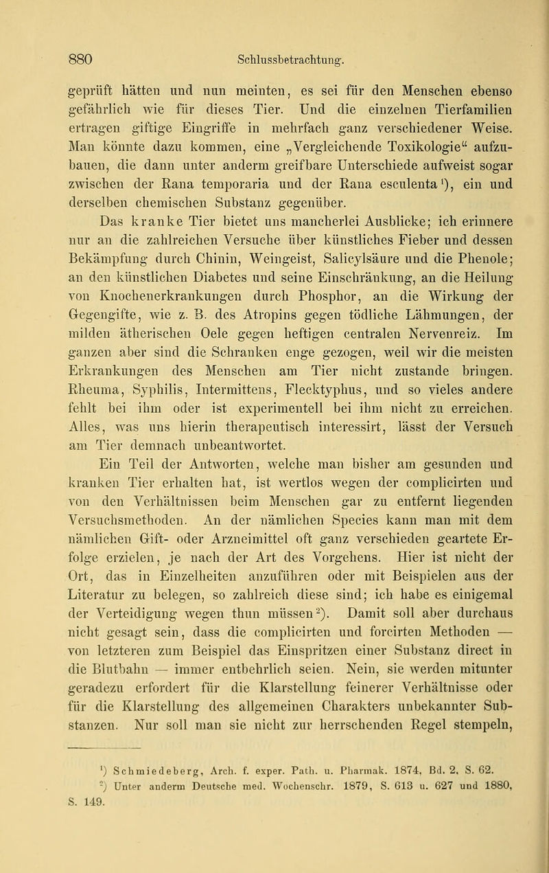 geprüft hätten und nun meinten, es sei für den Menschen ebenso gefährlich wie für dieses Tier. Und die einzelnen Tierfamilien ertragen giftige Eingriffe in mehrfach ganz verschiedener Weise. Man könnte dazu kommen, eine „Vergleichende Toxikologie aufzu- bauen, die dann unter anderm greifbare Unterschiede aufweist sogar zwischen der Rana temporaria und der Rana esculenta'), ein und derselben chemischen Substanz gegenüber. Das kranke Tier bietet uns mancherlei Ausblicke; ich erinnere nur an die zahlreichen Versuche über künstliches Fieber und dessen Bekämpfung durch Chinin, Weingeist, Salicylsäure und die Phenole; an den künstlichen Diabetes und seine Einschränkung, an die Heilung von Knochenerkrankungen durch Phosphor, an die Wirkung der Gegengifte, wie z. B. des Atropins gegen tödliche Lähmungen, der milden ätherischen Oele gegen heftigen centralen Nervenreiz. Im ganzen aber sind die Schranken enge gezogen, weil wir die meisten Erkrankungen des Menschen am Tier nicht zustande bringen. Rheuma, Syphilis, Intermittens, Flecktyphus, und so vieles andere fehlt bei ihm oder ist experimentell bei ihm nicht zu erreichen. Alles, was uns hierin therapeutisch interessirt, lässt der Versuch am Tier demnach unbeantwortet. Ein Teil der Antworten, welche man bisher am gesunden und kranken Tier erhalten hat, ist wertlos wegen der complicirten und von den Verhältnissen beim Menschen gar zu entfernt liegenden Versuchsmethoden. An der nämlichen Species kann man mit dem nämlichen Gift- oder Arzneimittel oft ganz verschieden geartete Er- folge erzielen, je nach der Art des Vorgehens. Hier ist nicht der Ort, das in Einzelheiten anzuführen oder mit Beispielen aus der Literatur zu belegen, so zahlreich diese sind; ich habe es einigemal der Verteidigung wegen thun müssen •^). Damit soll aber durchaus nicht gesagt sein, dass die complicirten und forcirten Methoden — von letzteren zum Beispiel das Einspritzen einer Substanz direct in die Blutbahn — immer entbehrlich seien. Nein, sie werden mitunter geradezu erfordert für die Klarstellung feinerer Verhältnisse oder für die Klarstellung des allgemeinen Charakters unbekannter Sub- stanzen. Nur soll man sie nicht zur herrschenden Regel stempeln, ') Schmiedeberg, Arch. f. exper. Path. u. Phavmak. 1874, Bd. 2. S. 62. -) Unter anderm Deutsche med. Wochenschr. 1879, S. 613 u. 627 und 1880, 149.