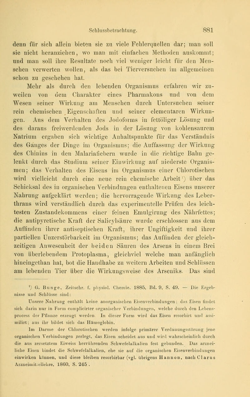 denn für sich allein bieten sie zu viele Fehlerquellen dar; man soll sie nicht heranziehen, wo man mit einfachen Methoden auskommt; und man soll ihre Resultate noch viel weniger leicht für den Men- schen verwerten wollen, als das bei Tierversuchen im allgemeinen schon zu geschehen hat. Mehr als durch den lebenden Organismus erfahren wir zu- weilen von dem Charakter eines Pharmakons und von dem Wesen seiner Wirkung am Menschen durch Untersuchen seiner rein chemischen Eigenschaften und seiner elementaren Wirkun- gen. Aus dem Verhalten des Jodoforms in fettöliger Lösung und des daraus freiwerdenden Jods in der Lösung von kohlensaurem Natrium ergaben sich wichtige Anhaltspunkte für das Verständnis des Gränges der Dinge im Organismus; die Auffassung der Wirkung des Chinins in den Malariafiebern wurde in die richtige Bahn ge- lenkt durch das Studium seiner Einwirkung auf niederste Organis- men; das Verhalten des Eisens im Organismus einer Chlorotischen wird vielleicht durch eine neue rein chemische Arbeit') über das Schicksal des in organischen Verbindungen enthaltenen Eisens unserer Nahrung aufgeklärt werden; die hervorragende Wirkung des Leber- thrans wird verständlich durch das experimentelle Prüfen des leich- testen Zustandekommens einer feinen Emulgirung des Nährfettes; die antipyretische Kraft der Salicylsäure wurde erschlossen aus dem Auffinden ihrer antiseptischen Kraft, ihrer Ungiftigkeit und ihrer partiellen Unzerstörbarkeit im Organismus; das Auffinden der gleich- zeitigen Anwesenheit der beiden Säuren des Arsens in einem Brei von überlebendem Protoplasma, gleichviel welche man anfänglich hineingethan hat, bot die Handhabe zu weitern Arbeiten und Schlüssen am lebenden Tier über die Wirkungsweise des Arseniks. Das sind ') G. Bunge, Zeitschr. f. physiol. Chemie. 1885, Bd. 9, S. 49. — Die Ergeb- nisse und Schlüsse sind: Unsere Nahrung enthält keine anorganischen Eisenverbindungen; das Eisen findet sich darin nur in Form complicirter organischer Verbindungen, welche durch den Lebens- process der Pflanze erzeugt werden. In dieser Form wird das Eisen resorbirt und assi- milirt; aus ihr bildet sich das Hämoglobin. Im Darme der Chlorotischen werden infolge primärer Verdauungsstörung jene organischen Verbindungen zerlegt, das Eisen scheidet aus und wird wahrscheinlich durch die aus zersetztem Eiweiss herrührenden Schwefelalkalien fest gebunden. Das arznei- liche Eisen bindet die Schwefelalkalien, ehe sie auf die organischen Eisenverbindungen einwirken können, und diese bleiben resorbirbar (vgl. übrigens Hannen, nachClarus Arzneimitiellehre, 1860, S. 245 .