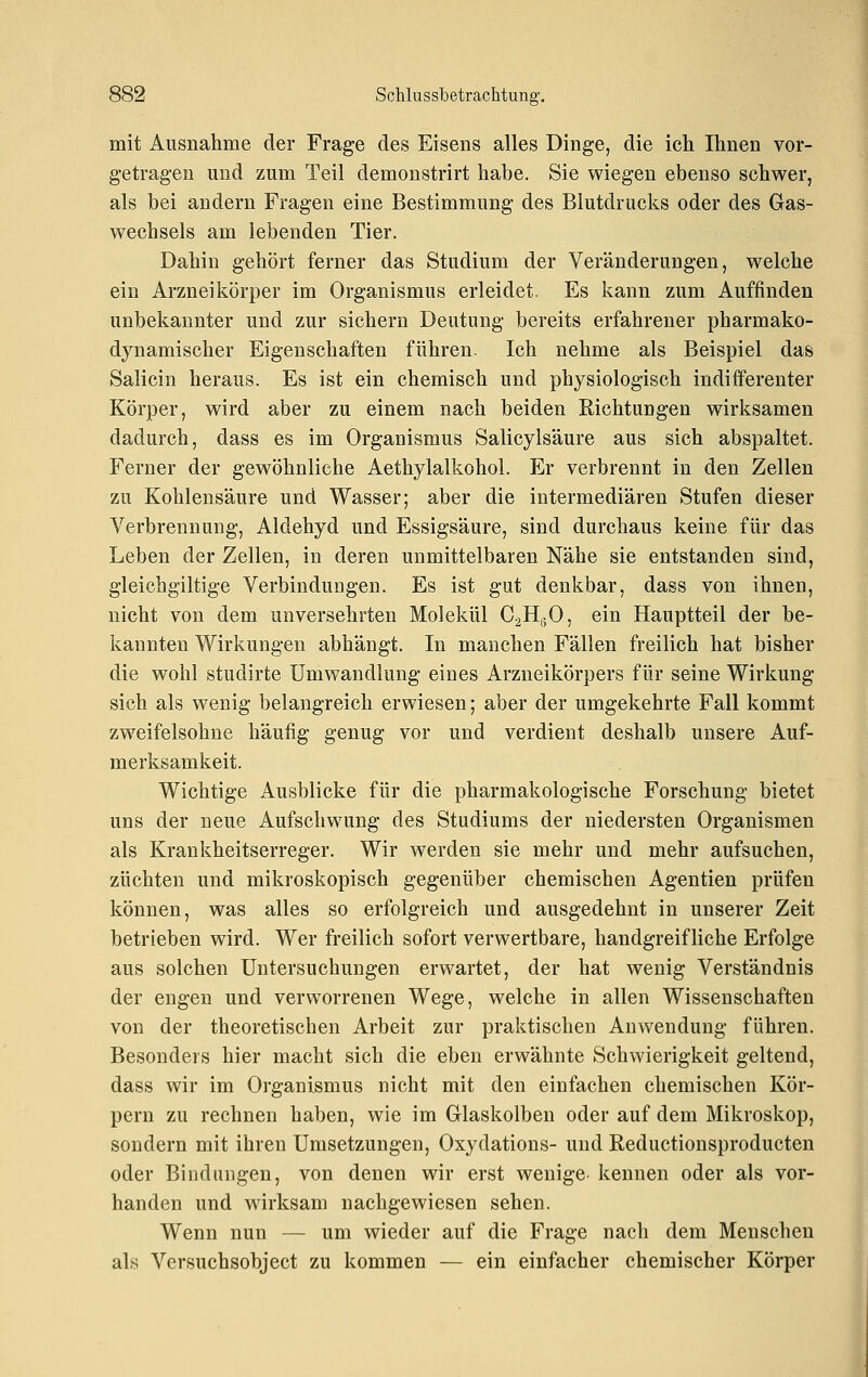 mit Ausnahme der Frage des Eisens alles Dinge, die ich Ihnen vor- getragen und zum Teil demonstrirt habe. Sie wiegen ebenso schwer, als bei andern Fragen eine Bestimmung des Blutdrucks oder des Gas- wechsels am lebenden Tier. Dahin gehört ferner das Studium der Veränderungen, welche ein Arzneikörper im Organismus erleidet. Es kann zum Auffinden unbekannter und zur sichern Deutung bereits erfahrener pharmako- dynamischer Eigenschaften führen. Ich nehme als Beispiel das Salicin heraus. Es ist ein chemisch und physiologisch indifferenter Körper, wird aber zu einem nach beiden Richtungen wirksamen dadurch, dass es im Organismus Salicylsäure aus sich abspaltet. Ferner der gewöhnliche Aethylalkohol. Er verbrennt in den Zellen zu Kohlensäure und Wasser; aber die intermediären Stufen dieser Verbrennung, Aldehyd und Essigsäure, sind durchaus keine für das Leben der Zellen, in deren unmittelbaren Nähe sie entstanden sind, gleichgiltige Verbindungen. Es ist gut denkbar, dass von ihnen, nicht von dem unversehrten Molekül C^HuO, ein Hauptteil der be- kannten Wirkungen abhängt. In manchen Fällen freilich hat bisher die wohl studirte Umwandlung eines Arzneikörpers für seine Wirkung sich als wenig belangreich erwiesen; aber der umgekehrte Fall kommt zweifelsohne häufig genug vor und verdient deshalb unsere Auf- merksamkeit. Wichtige Ausblicke für die pharmakologische Forschung bietet uns der neue Aufschwung des Studiums der niedersten Organismen als Krankheitserreger. Wir werden sie mehr und mehr aufsuchen, züchten und mikroskopisch gegenüber chemischen Agentien prüfen können, was alles so erfolgreich und ausgedehnt in unserer Zeit betrieben wird. Wer freilich sofort verwertbare, handgreifliche Erfolge aus solchen Untersuchungen erwartet, der hat wenig Verständnis der engen und verworrenen Wege, welche in allen Wissenschaften von der theoretischen Arbeit zur praktischen Anwendung führen. Besonders hier macht sich die eben erwähnte Schwierigkeit geltend, dass wir im Organismus nicht mit den einfachen chemischen Kör- pern zu rechnen haben, wie im Glaskolben oder auf dem Mikroskop, sondern mit ihren Umsetzungen, Oxydations- und Reductionsproducten oder Bindungen, von denen wir erst wenige kennen oder als vor- handen und wirksam nachgewiesen sehen. Wenn nun — um wieder auf die Frage nach dem Menschen als Versuchsobject zu kommen — ein einfacher chemischer Körper