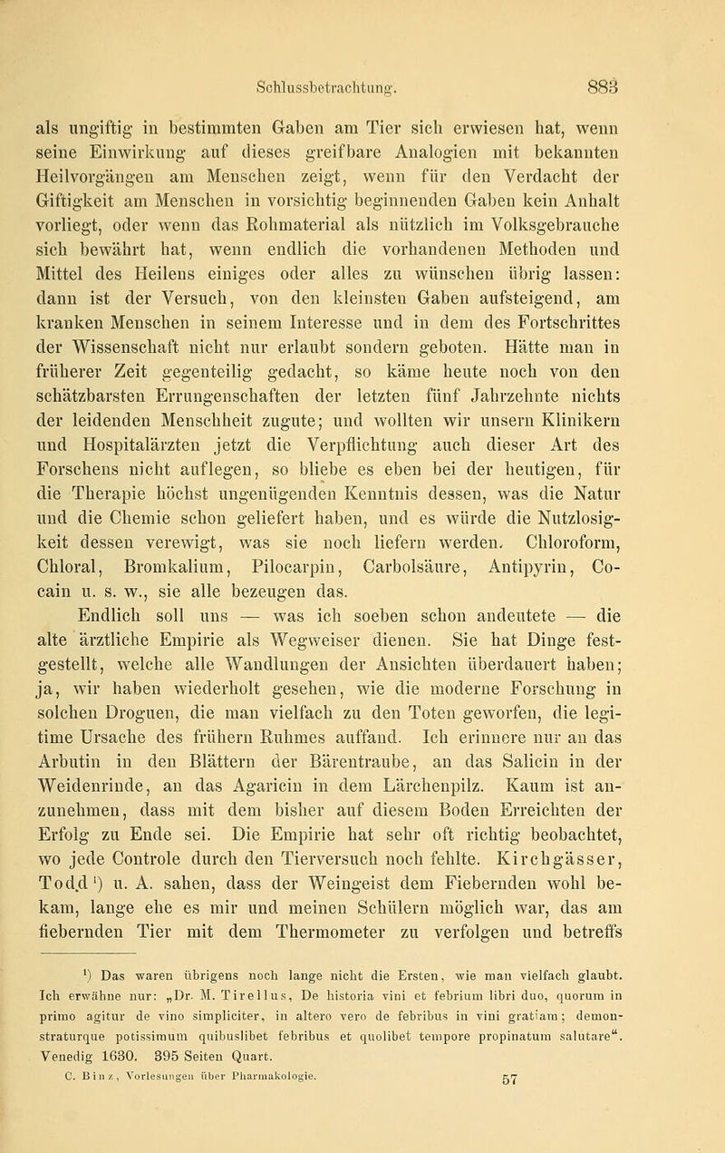 als iingiftig- in bestimmten Gaben am Tier sich erwiesen hat, wenn seine Einwirkung- auf dieses greifbare Analogien mit bekannten Heil Vorgängen am Menschen zeigt, wenn für den Verdacht der Giftigkeit am Menschen in vorsichtig beginnenden Gaben kein Anhalt vorliegt, oder wenn das Rohmaterial als nützlich im Volksgebrauche sich bewährt hat, wenn endlich die vorhandenen Methoden und Mittel des Heilens einiges oder alles zu wünschen übrig lassen: dann ist der Versuch, von den kleinsten Gaben aufsteigend, am kranken Menschen in seinem Interesse und in dem des Fortschrittes der Wissenschaft nicht nur erlaubt sondern geboten. Hätte man in früherer Zeit gegenteilig gedacht, so käme heute noch von den schätzbarsten Errungenschaften der letzten fünf Jahrzehnte nichts der leidenden Menschheit zugute; und wollten wir unsern Klinikern und Hospitalärzten jetzt die Verpflichtung auch dieser Art des Forschens nicht auflegen, so bliebe es eben bei der heutigen, für die Therapie höchst ungenügenden Kenntnis dessen, was die Natur und die Chemie schon geliefert haben, und es würde die Nutzlosig- keit dessen verewigt, was sie noch liefern werden. Chloroform, Chloral, Bromkalium, Pilocarpin, Carbolsäure, Antipyrin, Co- cain u. s. w., sie alle bezeugen das. Endlich soll uns — was ich soeben schon andeutete — die alte ärztliche Empirie als Wegweiser dienen. Sie hat Dinge fest- gestellt, welche alle Wandlungen der Ansichten überdauert haben; ja, wir haben wiederholt gesehen, wie die moderne Forschung in solchen Droguen, die man vielfach zu den Toten geworfen, die legi- time Ursache des frühern Ruhmes auffand. Ich erinnere nur an das Arbutin in den Blättern der Bärentraube, an das Salicin in der Weidenriude, an das Agaricin in dem Lärchenpilz. Kaum ist an- zunehmen, dass mit dem bisher auf diesem Boden Erreichten der Erfolg zu Ende sei. Die Empirie hat sehr oft richtig beobachtet, wo jede Controle durch den Tierversuch noch fehlte. Kirchgässer, Todd') u. A. sahen, dass der Weingeist dem Fiebernden wohl be- kam, lange ehe es mir und meinen Schülern möglich war, das am fiebernden Tier mit dem Thermometer zu verfolgen und betreffs ') Das waren übrigens noch lange nicht die Ersten, wie man vielfach glaubt. Ich erwähne nur: „Dr. M. Tirellus, De historia vini et febrium libri duo, quorum in primo agitur de vino simpliciter, in altero vero de febribus in vini gratiam; demon- straturque potissimum quibusJibet febribus et quolibet tempore propinatum salutare. Venedig 1630. 395 Seiten Quart. C. Bill/., Vorlesungen über Pliarmakologie. K17