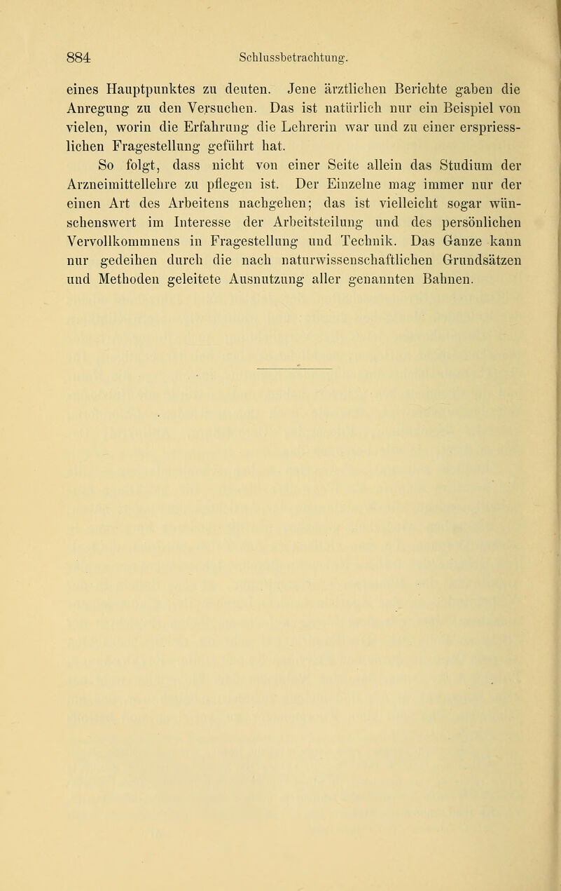 eines Hauptpunktes zu deuten. Jene ävztliclien Berichte gaben die Anregung zu den Versuchen. Das ist natürlich nur ein Beispiel von vielen, worin die Erfahrung die Lehrerin war und zu einer erspriess- lichen Fragestellung geführt hat. So folgt, dass nicht von einer Seite allein das Studium der Arzneimittellehre zu pflegen ist. Der Einzelne mag immer nur der einen Art des Arbeitens nachgehen; das ist vielleicht sogar wün- schenswert im Interesse der Arbeitsteilung und des persönlichen Vervollkommnens in Fragestellung und Technik. Das Ganze kann nur gedeihen durch die nach naturwissenschaftlichen Grundsätzen und Methoden geleitete Ausnutzung aller genannten Bahnen.