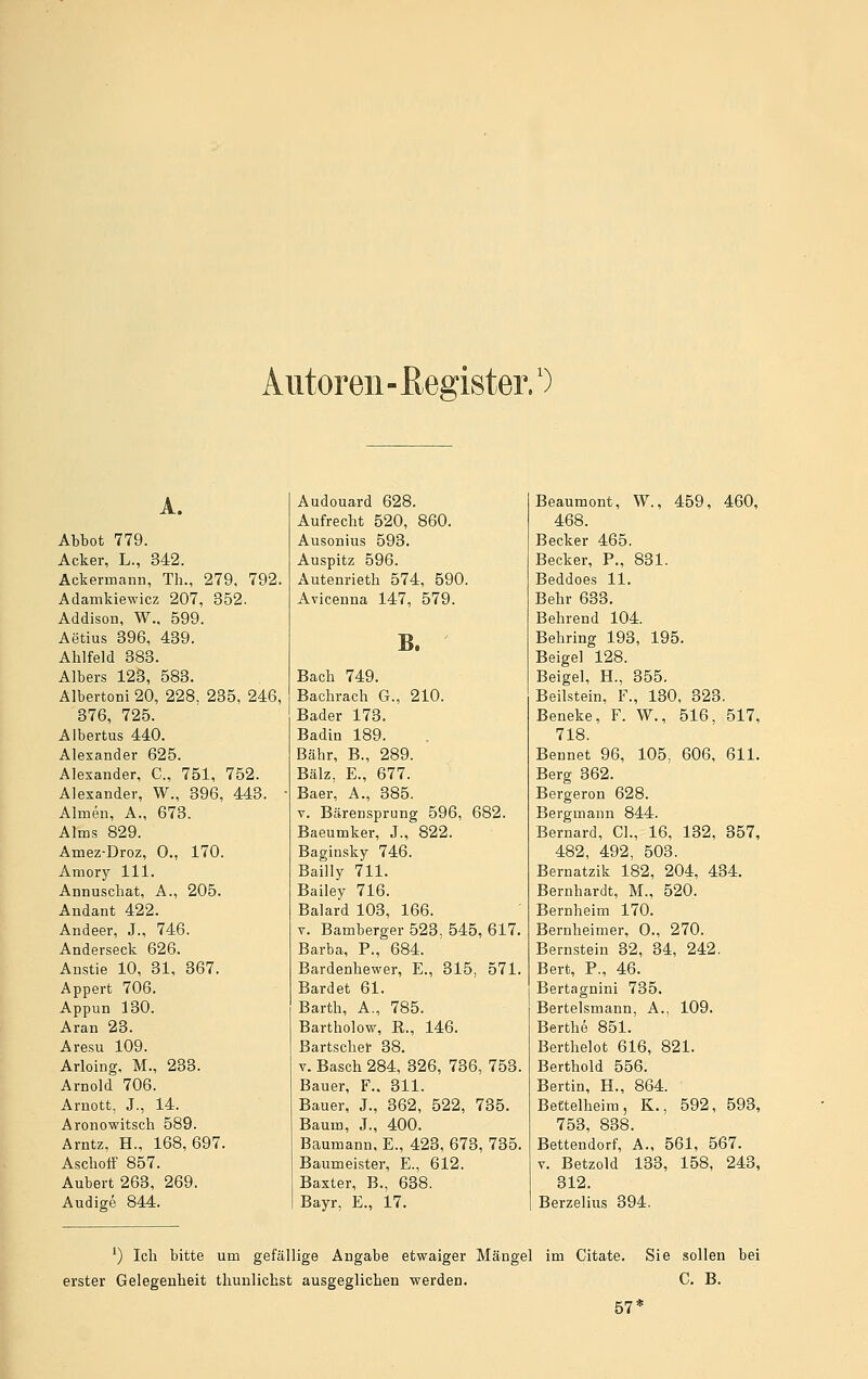 Alltoren - ß egister.') A. Abbot 779. Acker, L., 342. Ackermann, Th., 279, 792. Adamkiewicz 207, 352. Addison, W., 599. Aetius 396, 439. Ahlfeld 383. Albers 123, 583. Älbertoni 20, 228. 235, 246, 376, 725. Albertus 440. Alexander 625. Alexander, C, 751, 752. Alexander, W., 396, 443. Almen, A., 673. Alms 829. Amez-Droz, 0., 170. Amory 111. Annuschat, A., 205. Andant 422. Andeer, J., 746. Anderseck 626. Anstie 10, 31, 367. Appert 706. Appun 130. Aran 23. Aresu 109. Arloing, M., 233. Arnold 706. Arnott, J., 14. Aronowitsch 589. Arntz. H., 168,697. Ascbotf 857. Aubert 263, 269. Audige 844. Audouard 628. Aufrecht 520, 860. Ausonius 593. Auspitz 596. Autenrieth 574, 590. Avicenna 147, 579. B. Bach 749. Bachrach G., 210. Bader 173. Badin 189. Bahr, B., 289. Balz, E., 677. Baer, A., 385. V. Bärensprung 596, 682. Baeumker, J., 822. Baginsky 746. Bailly 711. Bailey 716. Baiard 103, 166. V. Bamberger 523, 545, 617. Barba, P., 684. Bardenhewer, E., 315, 571. Bardet 61. Barth, A., 785. Bartholow, E., 146. Bartscher 38. V. Basch 284, 326, 736, 753. Bauer, F.. 311. Bauer, J., 362, 522, 735. Baum, J., 400. Baumann, E., 423, 673, 735. Baumeister, E., 612. Baxter, B., 638. Bayr, E., 17. Beaumont, W., 459, 460, 468. Becker 465. Becker, P., 831. Beddoes 11. Behr 638. Behrend 104. Behring 193, 195. Beigel 128. Beigel, H., 355. Beilstein, F., 130, 323. Beneke, F. W., 516, 517, 718. Bennet 96, 105, 606, 611. Berg 362. Bergeron 628. Bergmann 844. Bernard, Cl., 16. 132, 357, 482, 492, 503. Bernatzik 182, 204, 434. Bernhardt, M., 520. Bernheim 170. Bernheimer, 0., 270. Bernstein 32, 34, 242. Bert, P., 46. Bertagnini 735. Bertelsmann, A., 109. Berthe 851. Berthelot 616, 821. Berthold 556. Bertin, H., 864. Bettelheim, K., 592, 593, 753, 838. Bettendorf, A., 561, 567. V. Betzold 133, 158, 243, 312. Berzelius 394. ^) Ich bitte um gefällige Angabe etwaiger Mängel im Citate. Sie sollen bei erster Gelegenheit thuulichst ausgeglichen werden. C. B. 57*