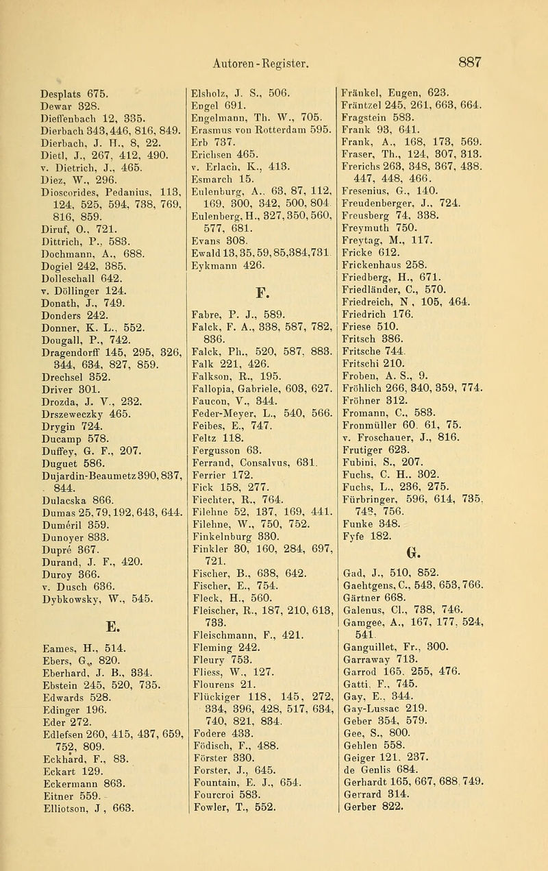 Desplats 675. Dewar 328. Dieffenbacli 12, 335. Diei-bach 343,446, 816, 849. Dierbach, J. H., 8, 22. Dietl, J., 267, 412, 490. V. Dietrich, J., 465. Uiez, W., 296. Dioscorides, Pedaiiius, 113, 124, 525, 594, 738, 769, 816, 859. Diruf, 0.. 721. Dittrich, P., 583. Dochmann, A., 688. Dogiel 242, 385. Dolleschall 642. V. Döllinger 124. Donath, J., 749. Donders 242. Donner, K. L., 552. Dougall, P., 742. Dragendorff 145, 295, 326, 344, 634, 827, 859. Drechsel 352. Driver 301. Drozda, J. V., 232. Drszeweczky 465. Drygin 724. Ducamp 578. Duffey, G. F., 207. Duguet 586. Dujardin-Beaumetz 390,837, . 844. Dulacska 866. Dumas 25,79,192, 643, 644. Dumeril 359. Dunoyer 833. Dupre 367. Durand, J. F., 420. Duroy 366. V. Dusch 636. Dybkowsky, W., 545. E. Eames, H., 514. Ebers, G„ 820. Eberhard, J. B., 334. Ebstein 245, 520, 735. Edwards 528. Edinger 196. Eder 272. Edlefsen 260, 415, 437, 659, 752, 809. Eckhard, F., 83. Eckart 129. Eckermann 863. Eitner 559. - Elliotson, J, 663. Eisholz, J. S., 506. Engel 691. Engelmann, Th. W., 705. Erasmus von Rotterdam 595. Erb 737. Erichsen 465. V. Erlach, K., 413. Esmarch 15. Eulenburg, A., 63, 87, 112, 169, 300, 342, 500, 804. Eulenberg, H., 327,350,560, 577, 681. Evans 308. Ewald 13,35,59,85,384,731 Eykmann 426. F. Fahre, P. J., 589. Falck, F. A., 338, 587, 782, 836. Falck, Ph., 520, 587, 883. Falk 221, 426. Falkson, R., 195. Fallopia, Gabriele, 603, 627. Faucon, V., 344. Feder-Meyer, L., 540, 566. Feibes, E., 747. Feltz 118. Fergusson 63. Ferrand, Gonsalvus, 631. Ferrier 172. Fick 158, 277. Fiechter, R., 764. Filehne 52, 137, 169, 441. Filehne, W., 750, 752. Finkeinburg 330. Finkler 30, 160, 284, 697, 721. Fischer, B., 638, 642. Fischer, E., 754. Fleck, H., 560. Fleischer, R., 187, 210, 613, 733. Fleischmann, F., 421. Fleming 242. Fleury 753. Fliess, W., 127. Flourens 21. Flückiger 118, 145, 272, 334, 396, 428, 517, 634, 740, 821, 834. Fodere 433. Födisch, F., 488. Förster 330. Forster, J., 645. Fountain, E. J., 654. Fourcroi 583. Fowler, T., 552. Franke), Eugen, 623. Fräntzel 245, 261, 663, 664. Fragstein 583. Frank 93, 641. Frank, A., 168, 173, 569. Fräser, Th., 124, 307, 313. Frerichs 263, 348, 367, 438. 447, 448, 466. Fresenius, G., 140. Freudenberger, J., 724. Freusberg 74, 338. Freymuth 750. Freytag, M., 117. Fricke 612. Frickenhaus 258. Friedberg, H., 671. Friedländer, C., 570. Friedreich, N, 105, 464. Friedrich 176. Friese 510. Fritsch 386. Pritsche 744. Fritschi 210. Frohen, A. S., 9. Fröhlich 266, 340, 359, 774. Fröhner 312. Fromann, C., 583. Fronmüller 60. 61, 75. V. Froschauer, J., 816. Frutiger 623. Fubini, S., 207. Fuchs, C. H.. 302. Fuchs, L., 236, 275. Fürbringer, 596, 614, 735, 74?, 756. Funke 348. Fyfe 182. ^. Gad, J., 510, 852. Gaehtgens, C, 543, 653,766. Gärtner 668. Galenus, Gl., 738, 746. Gamgee, A., 167, 177, 524, 541. Ganguillet, Fr., 300. Garraway 713. Garrod 165. 255, 476. Gatti. F., 745. Gay, E., 344. Gay-Lussac 219. Geber 354, 579. Gee, S., 800. Gehlen 558. Geiger 121. 237. de Genlis 684. Gerhardt 165, 667, 688. 749. Gerrard 314. Gerber 822.