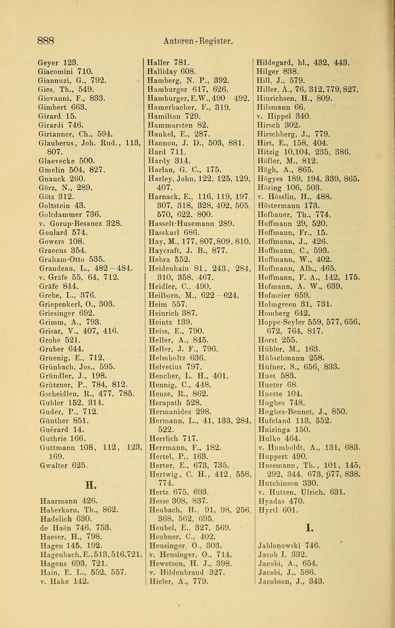 Geyer 123. Giacomini 710. Giannuzi, G., 792. Gies, Th., 549. Giovanni, F., 833. Gimbert 663. Girard 15. Girardi 746, Girtanner, Ch., 594. Glauberus, Job. Rud., 113, 807. Glaevecke 500. Gmelin 504, 827. Gnauck 260. Görz, N., 289. Götz 312. Goltstein 43. Goltdammer 736. V. Gorup-Besanez 328. Goulard 574. Gowers 108. Graecus 354. Graham-Otto 535. Grandeau, L., 482—484. V. Gräfe 55, 64, 712. Gräfe 844. Grebe, L., 376. Griepenkerl, 0., 303. Griesinger 692. Grimm, A., 793. Grisar, V., 407, 416. Grobe 521. Gruber 644. Gruenig, E., 712. Grünbach, Jos., 595. Gründler, J., 198. Grützner, P., 784, 812. Gscheidlen, R., 477, 785. Gubler 152, 314. Guder, P., 712. Günther 851. Guerard 14. Guthrie 166. Guttmann 108, 112, 123, 169. Gwalter 625. H. Haarmann 426. Haberkoru, Th., 862. Hadelich 630. de Haen 746, 753. Haeser, H., 798. Hagen 145, 192. Hagenbach, E., 513, 516,721. Hagens 693, 721. Hain, E. L., 552, 557. V. Hake 142. Haller 781. Halliday 608. Hamberg, N. P., 392. Hamburger 617, 626. Hamburger, E.W., 490 - 492. H am erb ach er. F., 319. Hamilton 729. Hammarsten 82. Hankel, E., 287. Hannen, J. D., 503, 881. Hard 711. Hardy 314. Harlan, G. C, 175. Harley, John, 122, 125, 129, 407. Harnack, E., 116, 119, 197. 307, 318, 328, 402, 505, 570, 622, 800. Hasselt-Husemann 289. Hasskarl 686. Hay,M., 177, 807,809,810. Haycraft, J. B., 877. Hebra 552. Heidenhain 81, 243, 284, 310, 358, 467. Heidler, C, 490. Heilborn, M., 622-624. Heim 557. Heinrich 387. Heintz 139. Heiss, E., 790. Heller, A., 845. Heller, J. F., 796. Helmholtz 636. Helvetius 797. Hencher, L. H., 401. Hennig, C, 448. Henze, R., 862. Herapath 528. Hermanides 298. Hermann, L., 41, 133, 284, 522. Herrlich 717. Herrmann, F., 182. Hertel, P., 163. Herter, E., 673, 735. Hertwig, C. H., 412, 558, 774. Hertz 675, 693. He,sse 308, 837. Heubach, H., 91, 98, 256. 368, 562, 695. Heubel, E., 327, 569. Heubner, C, 402. Heusinger. 0., 303. V. Heusinger, 0., 714. Hewetson, H. J., 398. V. Hildenbrand 327. Hieler, A., 779. Hildegard, hl., 432, 443. Hilger 838. Hill, J., 579. Hiller, A., 76, 312,779,827. Hinrichsen, H., 809. Hilsmann 66. V. Hippel 340. Hirsch 302. Hirschberg, J., 779. Hirt, E., 158, 404. Hitzig 10,104, 235, 386. Höfler, M., 812. Högh, A., 865. Hügyes 189, 194, 339, 865. Höring 106, 503. V. Hösslin, H., 488. Höstermann 173. Hofbauer, Th., 774. HofiPmann 29, 520. Hoffmann, Fr., 15. Hoffmann, J., 426. HofFmann, C, 593. Hoffmann, W., 402. Hoffmann, Alb., 465. Hoffmann, F. A., 142, 175. Hofmann, A. W., 639. Hofmeier 659. Holmgreen 31, 731. Homberg 642. Hoppe-Seyler 559, 577, 656, 672, 764, 817. Horst 255. Hübler, M., 163. Hübschmann 258. Hüfner, S., 656, 833. Huet 583. Hueter 68. Huette 104. Hughes 748. Hughes-Bennet, J., 850. Hufeland 113, 552. Huizinga 150. Hulke 464. V. Humboldt, A., 131, 683. Huppert 490. Husemann, Th., 101, 145, 292, 344, 673, 677, 838. Hutchinson 330. V. Hütten, Ulrich, 631. Hyadas 470. Hyrtl 601. I. Jablonow.ski 746. Jacob I. 332. Jacobi, A., 654. Jacobi, J., 586. Jacobson, J., 343.