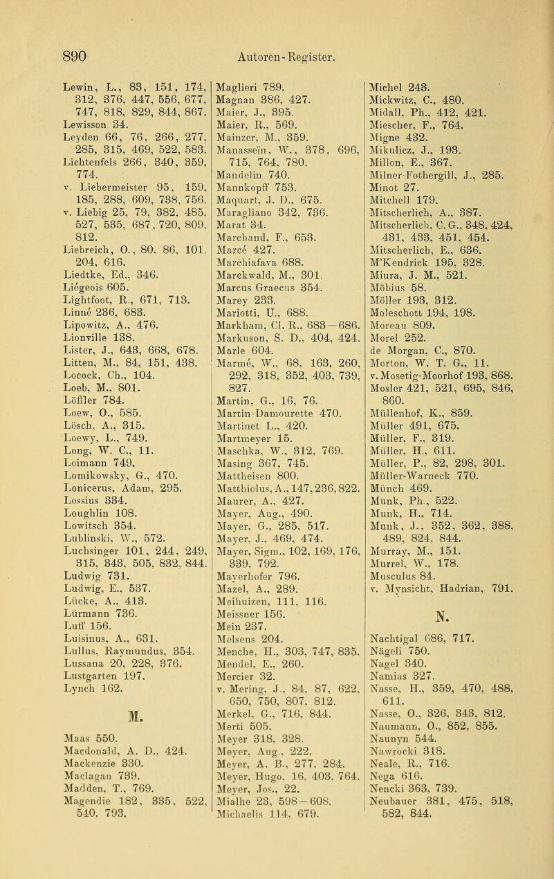 Lewin, L., 83, 151, 174, 312, 376, 447, 556, 677, 747, 818, 829, 844, 867. Lewisson 34. Leyden 66, 76, 266, 277, 285, 315, 469, 522, 583. Lichteufels 266, 340, 359, 774. V. Liebermeister 95, 159, 185, 288, 609, 738, 756. V. Liebig 25, 79, 382, 485, 527, 535, 687,720, 809, 812. Liebreich, 0., 80. 86, 101. 204, 616. Liedtke, Ed., 346. Liegeois 605. Lightfoot, R., 671, 713. Liniie 236, 683. Lipowitz, A., 476. Lionville 138. Lister, J., 643, 668, 678. Litten, M., 84, 151, 438. Locock, Ch., 104. Loeb, M., 801. Löffler 784. Loew, 0., 585. Lösch, A., 315. Loewy, L., 749. Long, W. C, 11. Loimann 749. Lomikowsky, G., 470. Lonicerus, Adam, 295. Lossius 334. Loughlin 108. Lowitsch 354. Lublinski, W., 572. Luchsinger 101, 244, 249, 315, 343, 505, 832, 844. Ludwig 731. Ludwig, E., 537. Lücke, A., 413. Lürmann 736. Luff 156. Luisinus, A., 631. Lullus, Raymundus, 354. Lussana 20, 228, 376. Lustgarten 197. Lynch 162. M. Maas 550. Macdonald, A. D.. 424. Mackenzie 330. Maclagan 739. Marl den, T., 769. Magendie 182, 335. 522, 540, 793. Maglieri 789. Magnan 386, 427. Maier, J., 395. Maier, R., 569. Mainzer, M., 359. Manassein, W., 378, 696, 715, 764, 780. Mandelin 740. Mannkopff 753. Maquart, J. D., 675. Maragliano 342, 736. Marat 34. Marchand, F., 653. Marce 427. Marchiafava 688. Marckwald, M., 301. Marcus Graecus 354. Marey 233. Mariotti, U., 688. Markham, Gl. R., 683 — 686. Markuson, S. D., 404, 424. Marie 604. Marme, W., 68, 163, 260, 292, 318, 352, 403, 739, 827. Martin, G., 16, 76. Martin-Damourette 470. Martinet L., 420. Martmeyer 15. Maschka, W., 312, 769. Masing 367, 745. Mattheisen 800. Matthiolus, A., 147,236,822. Maurer, A., 427. Mayer, Aug., 490. Mayer, G., 285, 517. Mayer, J., 469, 474. Mayer, Sigm., 102, 169, 176, 339, 792. Mayerhofer 796. Mazel, A., 289. Meihuizeu, 111, 116. Meissner 156. Mein 237. Melsens 204. Menche, H., 303, 747, 835. Mendel, E., 260. Mercier 32. V. Mering, J., 84, 87, 622, 650, 750, 807, 812. Merkel, G., 716, 844. Merti 505. Meyer 318, 328. Meyer, Aug., 222. Meyer, A. B-, 277, 284. Meyer, Hugo, 16, 403, 764. Meyer, Jos., 22. Mialhe 23, 598-608. Michaelis 114, 679. Michel 243. Mickwitz, C, 480. Midall, Ph., 412, 421. Miescher, F., 764. Migne 432. Mikulicz, J., 193. Millon, E., 367. Milner-Fothergill, J., 285. Minot 27. Mitchell 179. Mitscherlich, A., 387. Mitscherlich, G.G., 348, 424, 431, 433, 451, 454. Mitscherlich, E., 636. M'Kendrick 195, 328. Miura, J. M., 521. Möbius 58. Möller 193, 312. Moleschott 194, 198. Moreau 809. Morel 252. de Morgan, C., 870. Morton, W. T. G., 11. V. Mosetig-Moorhof 193, 868. Mosler421, 521, 695, 846, 860. Müllenhof, K., 859. Müller 491, 675. Müller, F., 319. Müller, H., 611. Müller, P., 82, 298, 301. Müller-Warneck 770. Münch 469. Munk, Ph., 522. Munk, H., 714. Munk, J., 352, 362, 388, 489, 824, 844. Murray, M., 151. Murrel, W., 178. Musculus 84. V. Mynsicht, Hadrian, 791. N. Nachtigal 686, 717. Nägeli 750. Nagel 340. Namias 327. Nasse, H., 359, 470, 488, 611. Nasse, 0., 326, 343, 812. Naumann, 0., 852, 855. Naunyn 544. Nawrocki 318. Neale, R., 716. Nega 616. Nencki 363, 739. Neubauer 381, 475, 518, 582, 844.