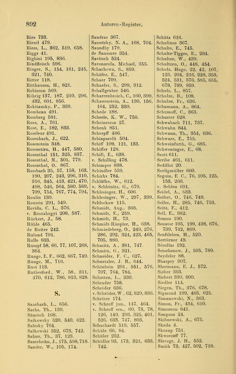 Ries 733. Riesel 479. Riess, L., 362, 519, 658. Riggs 41. Righini 195, 836. Rindfleisch 596. Ringer, S., 154, 161, 245, 321, 740. Ritter 118. Ritthausen, H., 821. Robinson 569. Röhrig 137, 187, 210, 296, 432, 601, 856. Rokitansky, F., 339. Rombeau 491. Romberg 581. Roos, A., 761. Rose, E., 182, 833. Roseleur 491. Rosenbach, J., 622. Rosenstein 348. Rosenstirn, H., 447, 580. Rosenthal 151, 325, 837. Rosenthal, M., 501, 779. Rosenthal, 0., 867. Rossbach 35, 57, 158, 163, 190, 207, 243, 296, 310, 316, 345, 413, 421, 470, 498, 546, 564, 580, 589, 709, 754, 767, 774, 794, Roulin 139. Roussin 291, 549. Rovida, C. L., 376. V. Roszahegyi 208, 587. Rückert, J., 58. Rühle 465. de Ruiter 242. Ruland 791. Rulle 833. Rumpf 58, 66, 77, 107, 268, 364. Runge, E. F., 662, 667, 749. Runge, M., 716. Rust 113. Rutherford, W., 58, 311, 470, 612, 786, 813, 828. S. Saarbach, L., 656. Sachs, Th., 139. Sämisch 168. Saikowsky 520, 540, 622. Salesky 764. Saikowski 352, 673, 742. Salzer, Th., 37, 123. Samelsohn, J., 175,598,718, Sander, W., 105, 174. Sandras 367. Sassetzky, N. A., 168, 704. Saundby 179. de Saussure 354. Savitsch 524. Savonarola, Michael, 355. Schachowa, S., 859. Schäfer, E., 547. Schaer 709. Schaefer, S., 299, 312. Schallgruber 546. Scharrenbroicli, C, 160, 399, Schauenstein, A., 130, 156, 164, 252, 330. Schede 188. Scheele, K. W., 758. Scheinesson 27. Schenk 851. Scherpfif 486. Schiaparelli 504. Schiff 109, 121, 133. Schiffer 128. Schill, E., 638. V. Schilling 478. Schimper 838. Schindler 559. Schirks 784. Schläfke, W., 612. V. Schleinitz, G., 679. Schlesinger, H., 606. Schlesinger, W., 297, 339. Schlockow 115. Schmidt, Aug., 368. Schmidt, E., 259. Schmidt, H., 73. Schmidt-Rimpler, H., 638. Schmiedeberg, 0., 249, 276, 286, 292, 324, 423, 465, 705, 880. Schmitz, A., 381, 747. Schmitz, G., 321. Schneider, F. C, 627. Schnetzler, .1. B., 644. Schönbein 201, 551, 576, 707, 764, 784. Schotten, L., 330. Schrader 758. Schröder 636. V. Schröder, W, 62, 829, 836. Schröter 174. V. Schroff jun., 147, 464. y. Schroff sen., 60, 73, 78, 126, 149, 293, 325, 461, 526, 633, 747, 803. Schuchardt 519, 557. Schule 66, 84. Schüler 252. Schüller93, 173, 321, 633, 742. Schütz 616. Schulinus 367. Schulte, E., 745. Schulte-Tigges, E., 284. Schnitze, W., 439. Schultzen, 0„ 448, 454. Schulz, Hugo, 22, 42, 107, 128, 204, 216, 228, 353, 524, 531, 576, 585, 655, 678, 789, 859. Schulz, L., 857. Schulze, B., 108. Schulze, Fr., 636. Schumann, A., 864. Schumoff, C, 363. Schuster 628. Schwabach 711, 737. Schwahn 844. Schwann, Th., 354, 636. Schwarz, E., 755. Schw6infurth, G., 685. Schweninger, E., 68. Scott 611. Scribe 461, 611. Sedillot 20. Seeligmüller 660. Seguin, E. C, 76, 105, 125, 153, 260. V. Sehlen 691. Seidel, A., 633. Seifert, 0., 746, 749. Seiler, H., 285, 746, 753. Seitz, F., 412. Seil, E., 382. Semon 190. Senator 105, 199, 438, 676, 739, 742, 869. Senftleben, H., 520. Sertürner 49. Serullas 192. Setschenow, J., 505, 789. Seydeler 88. Sharpey 307. Shermann, E. J., 572. Sieber 363. Siebert 330, 800. Siedler 114. Siegen, Th., 376, 678. Sigmund 199, 463, 625. Simanowski, N., 363. Simon, Fr., 434, 610. Simonsou 641. Simpson 24. Skibnewski, A., 675. Skoda 4. Skraup 751. Skworzoff 77. Slevogt, J. H., 552. Smith 73, 427, 502, 718.