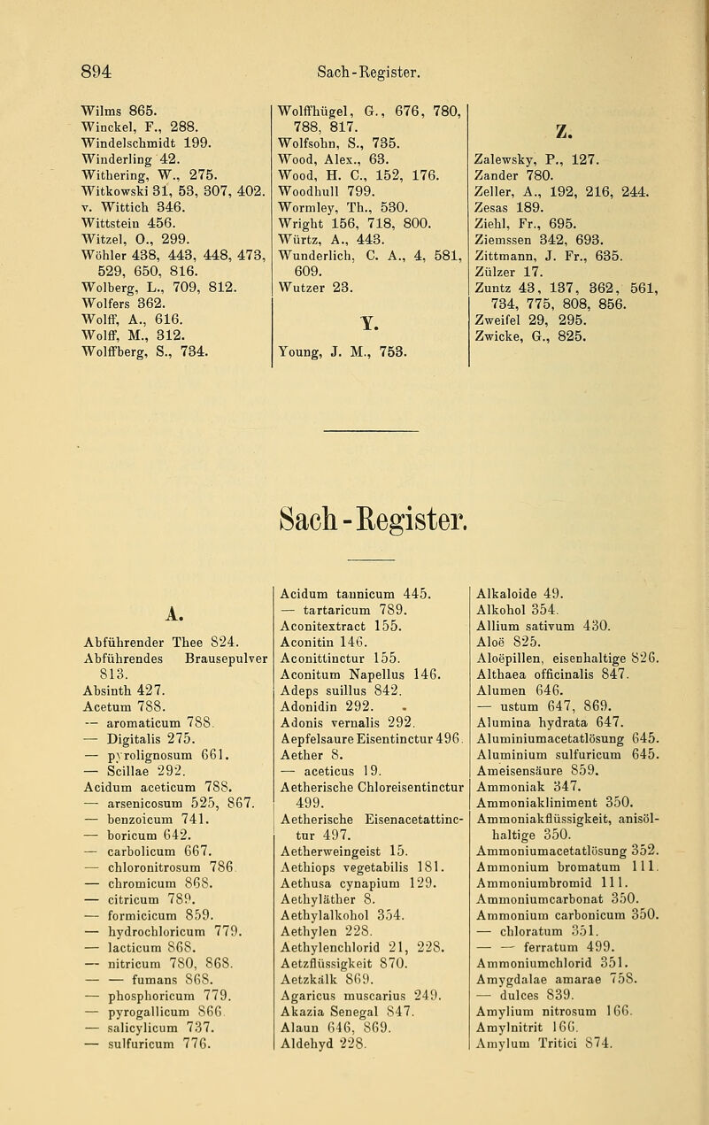 Wilms 865. Winckel, F., 288. Windelschmidt 199. Winderling 42. Withering, W., 275. Witkowski 31, 53, 307, 402. V. Wittich 346. Wittstein 456. Witze], 0., 299. Wöhler 438, 443, 448, 473, 529, 650, 816. Wolberg, L., 709, 812. Wolfers 362. Wolff, A., 616. Wolff, M., 312. Wolffberg, S., 784. Wolffhügel, G., 676, 780, 788, 817. Wolfsohn, S., 735. Wood, Alex., 63. Wood, H. C, 152, 176. Woodhull 799. Wormley, Th., 530. Wright 156, 718, 800. Würtz, A., 443. Wunderlich, C. A., 4, 581, 609. Wutzer 23. Y. Young, J. M., 753. z. Zalewsky, P., 127. Zander 780. Zeller, A., 192, 216, 244. Zesas 189. Ziehl, Fr., 695. Ziemssen 342, 693. Zittmann, J. Fr., 635. Zülzer 17. Zuntz 48, 137, 362, 561, 734, 775, 808, 856. Zweifel 29, 295. Zwicke, G., 825. Sach-Register. A. Abführender Thee 824. Abführendes Brausepulver 813. Absinth 427. Acetum 788. — aromaticum 788. — Digitalis 275. — pvrolignosum 661. — Scillae 292. Acidum aceticum 788. — arsenicosum 525, 867. — benzoicum 741. — boricum 642. — carbolicum 667. — chloronitrosum 786 — chromicum 868. — citricum 789. — formicicum 859. — hydrochloricum 779. — lacticum 868. — nitricum 780, 868. — — fumans 868. — phosphoricum 779. — pyrogallicum S6G — salicylicum 7.37. — sulfuricum 776. Acidum taunicum 445. — tartaricum 789. Aconitextract 155. Aconitin 146. Aconittinctur 155. Aconitum Napellus 146. Adeps suillus 842. Adonidin 292. Adonis vernalis 292. Äepfelsaure Eisentinctur 496. Aether 8. — aceticus 19. Aetherische Chloreisentinctur 499. Aetherische Eisenacetattinc- tur 497. Aetherweingeist 15. Aethiops vegetabilis 181. Aethusa cynapium 129. Aethyläther 8. Aethylalkohol 354. Aethylen 228. Aethylenchlorid 21, 228. Aetzflüssigkeit 870. Aetzkälk 869. Agaricus muscarius 249. Akazia Senegal 847. Alaun 646, 869. Aldehyd 228. Alkaloide 49. Alkohol 354. AUium sativum 430. Aloe 825. Aloepillen, eisenhaltige 826. Althaea officinalis 847. Alumen 646. — ustum 647, 869. Alumina hydrata 647. Aluminiumacetatlösung 645. Aluminium sulfuricum 645. Ameisensäure 859. Ammoniak 347. Ammoniakliniment 350. Ammoniakflüssigkeit, anisöl- haltige 350. Ammoniumacetatlösung 352. Ammonium bromatum 111. Ammoniumbromid 111. Ammoniumcarbonat 350. Ammonium carbonicum 350. — chloratum 351. — — ferratum 499. Ammoniumchlorid 351. Amygdalae amarae 758. — dulces 839. Amylium nitrosum 166. Amylnitrit 166. Amylum Tritici 874.