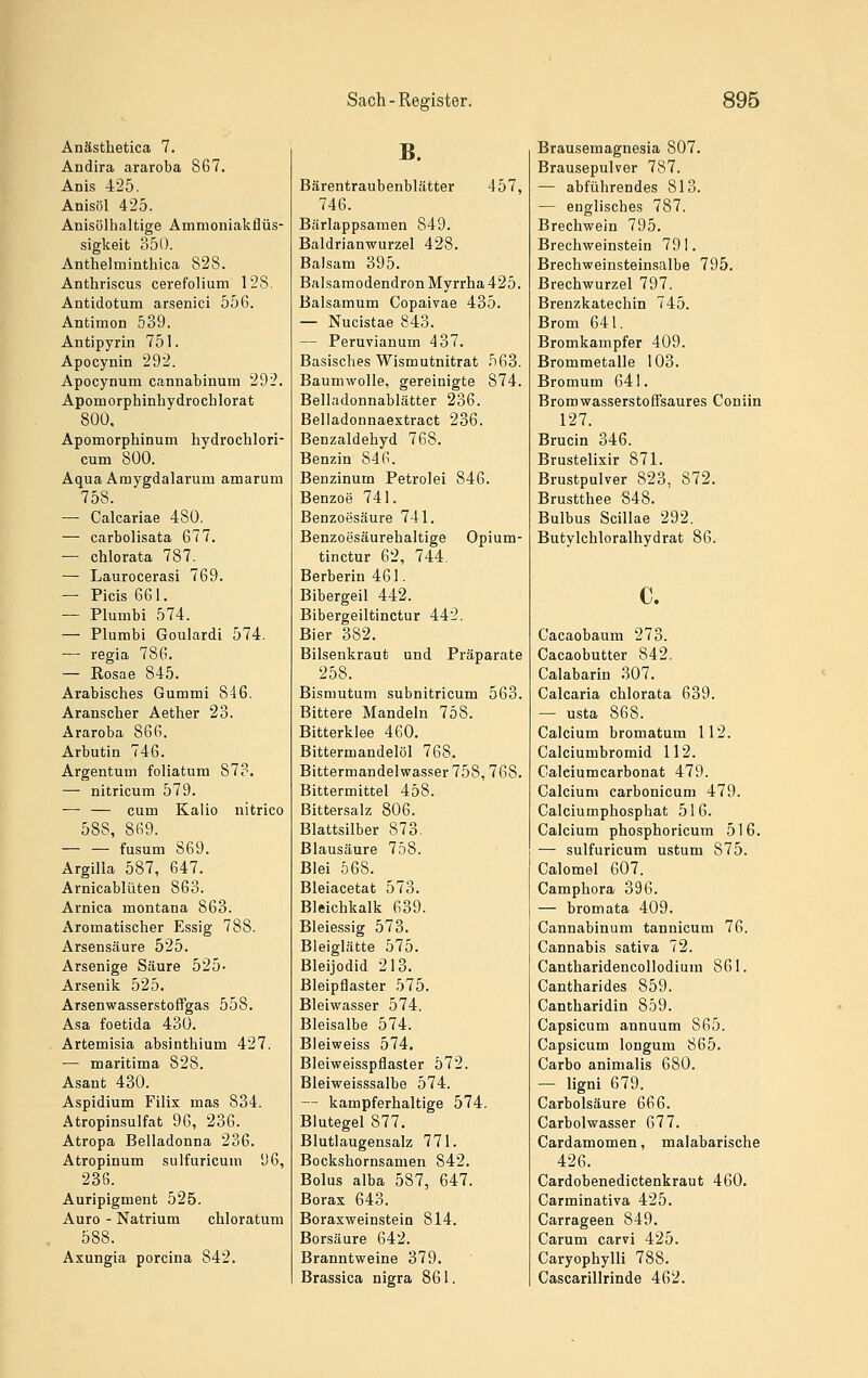 Anästhetica 7. Andira araroba 867. Anis 425. Anisöl 425. Anisölhaltige Amnioniakflüs- sigkeit 350. Anthelminthica 828. Anthriscus cerefolium 128. Antidotum arsenici 556. Antimon 539. Antipyrin 751. Apocynin 292. Apocynum cannabinum 292. Apomorphinhydrocblorat 800, Apomorphinum hydrochlori- cum 800. Aqua Amygdalarum amarum 758. — Calcariae 480. — carbolisata 677. — chlorata 787. — Laurocerasi 769. — Picis 661. — Plumbi 574. — Plumbi Goulardi 574. — regia 786. — ßosae 845. Arabisches Gummi 846. Aranscber Aether 23. Araroba 866. Arbutin 746. Argentum foliatum 873. — nitricum 579. — — cum Kalio nitrico 588, 869. — — fusum 869. Argilla 587, 647. Arnicablüten 863. Arnica montana 863. Aromatischer Essig 788. Arsensäure 525. Arsenige Säure 525- Arsenik 525. Arsenwasserstoffgas 558. Asa foetida 430. Artemisia absinthium 427. — maritima 828. Asant 430. Aspidium Filix mas 834. Atropinsulfat 96, 236. Atropa Belladonna 236. Atropinum sulfuricum 96, 236. Auripigment 525. Auro - Natrium chloratum 588. Axungia porcina 842. B. Bärentraubenblätter 457, 746. Bärlappsamen 849. Baldrianwurzel 428. Balsam 395. Balsamodendron Myrrha 425. Balsamum Copaivae 435. — Nucistae 843. — Peruvianum 437. Basisches Wismutnitrat 563. Baumwolle, gereinigte 874. Beliadonnablätter 236. Belladonnaextract 236. Benzaldehyd 768. Benzin 846. Benzinum Petrolei 846. Benzoe 741. Benzoesäure 741. Benzoesäurehaltige Opium- tinctur 62, 744. Berberin 461. Bibergeil 442. Bibergeiltinctur 442. Bier 382. Bilsenkraut und Präparate 258. Bismutum subnitricum 563. Bittere Mandeln 758. Bitterklee 460. Bittermandelöl 768. Bittermandelwasser 758,768. Bittermittel 458. Bittersalz 806. Blattsilber 873. Blausäure 758. Blei 568. Bleiacetat 573. Bleichkalk 639. Bleiessig 573. Bleiglätte 575. Bleijodid 213. Bleipflaster 575. Bleiwasser 574. Bleisalbe 574. Bleiweiss 574. Bleiweisspflaster 572. Bleiweisssalbe 574. — kampferhaltige 574. Blutegel 877. Blutlaugensalz 771. Bockshornsamen 842. Bolus alba 587, 647. Borax 643. Boraxweinstein 814. Borsäure 642. Branntweine 379. Brassica nigra 861. Brausemagnesia 807. Brausepulver 787. — abführendes 813. — englisches 787. Brechwein 795. Brechweinstein 791. Brechweinsteinsalbe 795. Brechwurzel 797. Brenzkatechin 745. Brom 641. Bromkampfer 409. Brommetalle 103. Bromum 641. Bromwasserstoffsaures Coniin 127. Brucin 346. Brustelixir 871. Brustpulver 823, 872. Brustthee 848. Bulbus Scillae 292. Butylchloralhydrat 86. c. Cacaobaum 273. Cacaobutter 842. Calabarin 307. Calcaria chlorata 639. — usta 868. Calcium bromatum 112. Calciumbromid 112. Calciumcarbonat 479. Calcium carbonicum 479. Calciumphosphat 516. Calcium phosphoricum 516. — sulfuricum ustum 875. Calomel 607. Camphora 396. — bromata 409. Cannabinum tannicum 76. Cannabis sativa 72. Cantharidencollodium 861. Cantharides 859. Cantharidin 859. Capsicum annuum 865. Capsicum longum 865. Carbo animalis 680. — ligni 679. Carbolsäure ßioG. Carbolwasser 677. Cardamomen, malabarische 426. Cardobenedictenkraut 460. Carminativa 425. Carrageen 849. Carum carvi 425. Caryophylli 788. Cascarillrinde 462.