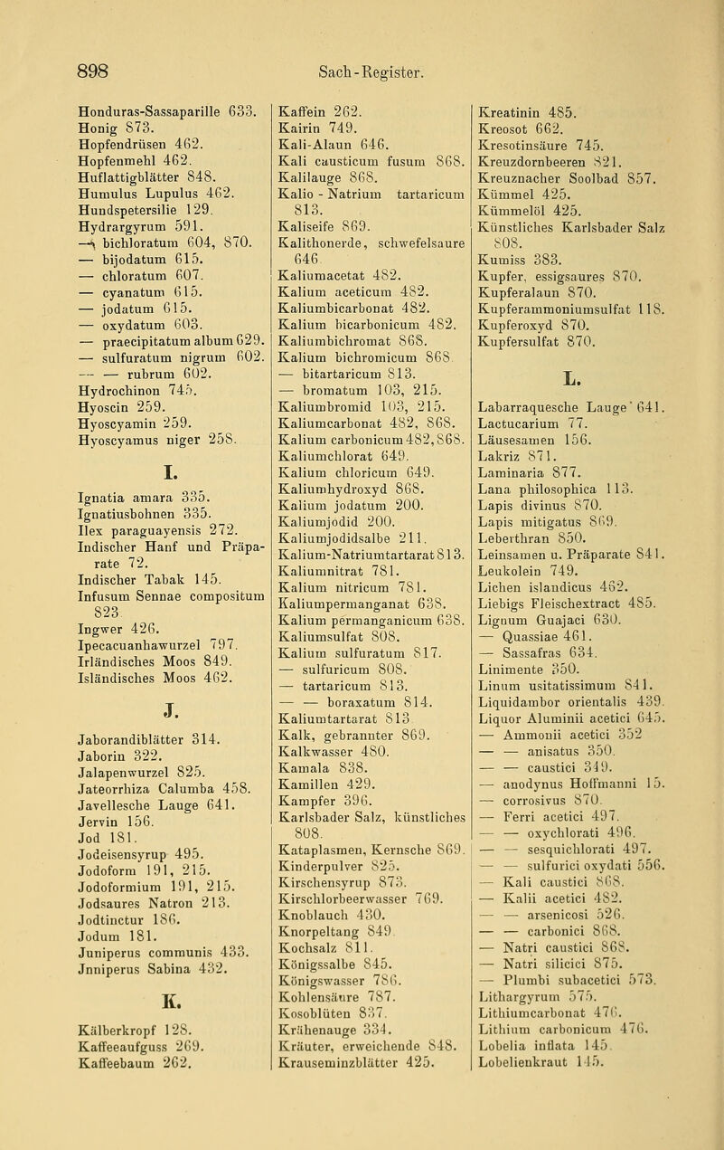 Honduras-Sassaparille 633. Honig 873. Hopfendrüsen 462. Hopfenmehl 462. Huflattigblcätter 848. Humulus Lupulus 462. Hundspetersilie 129, Hydrargyrum 591. —^ bichloratum 604, 870. — bijodatum 615. — chloratum 607. — cyanatum 615. — jodatum 615. — oxydatum 603. — praecipitatum album629. — sulfuratum nigrum 602. — — rubrum 602. Hydrochinon 745. Hyoscin 259. Hyoscyamin 259. Hyoscyamus niger 258. I. Ignatia amara 335. Ignatiusbohnen 335. Hex paraguayensis 272. Indischer Hanf und Präpa- rate 72. Indischer Tabak 145. Infusum Sennae compositum 823 Ingwer 426. Ipecacuanhawurzel 797. Irländisches Moos 849. Isländisches Moos 462. J. Jaborandiblätter 314. Jaborin 322. Jalapenwurzel 825. Jateorrhiza Calumba 458. Javellesche Lauge 641. Jervin 156. Jod 181. Jodeisensyrup 495. Jodoform 191, 215, Jodoformium 191, 215. Jodsaures Natron 213. Jodtinctur 186. Jodum 181. Juniperus communis 433. Jnniperus Sabina 432. K. Kälberkropf 128. Kaffeeaufguss 269. Kaffeebaum 262. Kaflfein 262. Kairin 749. Kali-Alaun 646. Kali causticum fusum 868. Kalilauge 868. Kalio - Natrium tartaricum 813. Kaliseife 869. Kalithonerde, schwefelsaure 646 Kaliumacetat 482. Kalium aceticum 482. Kaliumbicarbonat 482. Kalium bicarbonicum 482. Kaliumbichromat 868. Kalium bichromicum 868 — bitartaricum 813. — bromatum 103, 215. Kaliumbromid 103, 215. Kaliumcarbonat 482, 868. Kalium carbonicum482,S68. Kaliumchlorat 649. Kalium chloricum 649. Kaliumhydroxyd 868. Kalium jodatum 200. Kaliumjodid 200. Kaliumjodidsalbe 211. Kalium-Natriumtartarat 813. Kaliumnitrat 781. Kalium nitricum 781. Kaliumpermanganat 638. Kalium permanganicum 638. Kaliumsulfat 808. Kalium sulfuratum 817. —• sulfuricum 808. — tartaricum 813. — — boraxatum 814. Kaliumtartarat 813 Kalk, gebrannter 869. Kalkwasser 480. Kamala 838. Kamillen 429. Kampfer 396. Karlsbader Salz, künstliches 808. Kataplasmeu, Kernsche 869. Kinderpulver 825. Kirschensyrup 873. Kirschlorbeerwasser 769. Knoblauch 430. Knorpeltang 849. Kochsalz 811. Königssalbe 845. Königswasser 786. Kohlensäure 787. Kosoblüten 837. Krähenauge 334. Kräuter, erweichende 848. Krauseminzblätter 425. Kreatinin 485. Kreosot 662. Kresotinsäure 745. Kreuzdornbeeren 821. Kreuznacher Soolbad 857. Kümmel 425. Kümmelöl 425. Künstliches Karlsbader Salz 808. Kumiss 383. Kupfer, essigsaures 870. Kupferalaun 870. Kupferammoniumsulfat 118. Kupferoxyd 870. Kupfersulfat 870. L. Labarraquesche Lauge'641. Lactucarium 77. Läusesamen 156. Lakriz 871. Laminaria 877. Lana philosophica 113. Lapis divinus 870. Lapis mitigatus 869. Leberthran 850. Leinsamen u. Präparate 841. Leukolein 749. Liehen islandicus 452. Liebigs Fleischextract 485. LigDum Guajaci 630. — Quassiae 461. — Sassafras 634. Linimente 350. Linum usitatissimum 841. Liquidambor orientalis 439. Liquor Aluminii acetici 645. — Ammouii acetici 352 — •— anisatus 350. — — caustici 349. — anodynus HofFmanni 15. — corrosivus 870. — Ferri acetici 497. — — oxychlorati 496. — — sesquichlorati 497. — — sulfurici oxydati 556. — Kali caustici 868. — Kalii acetici 482. — — arsenicosi 526. — — carbonici 868. — Natri caustici 86S. —• Natri silicici 875. — Plumbi subacetici 573. Lithargyrum 575. Lithiumcarbonat 47(i. Lithium carbouicura 476. Lobelia inüata 145. Lobelienkraut 145.