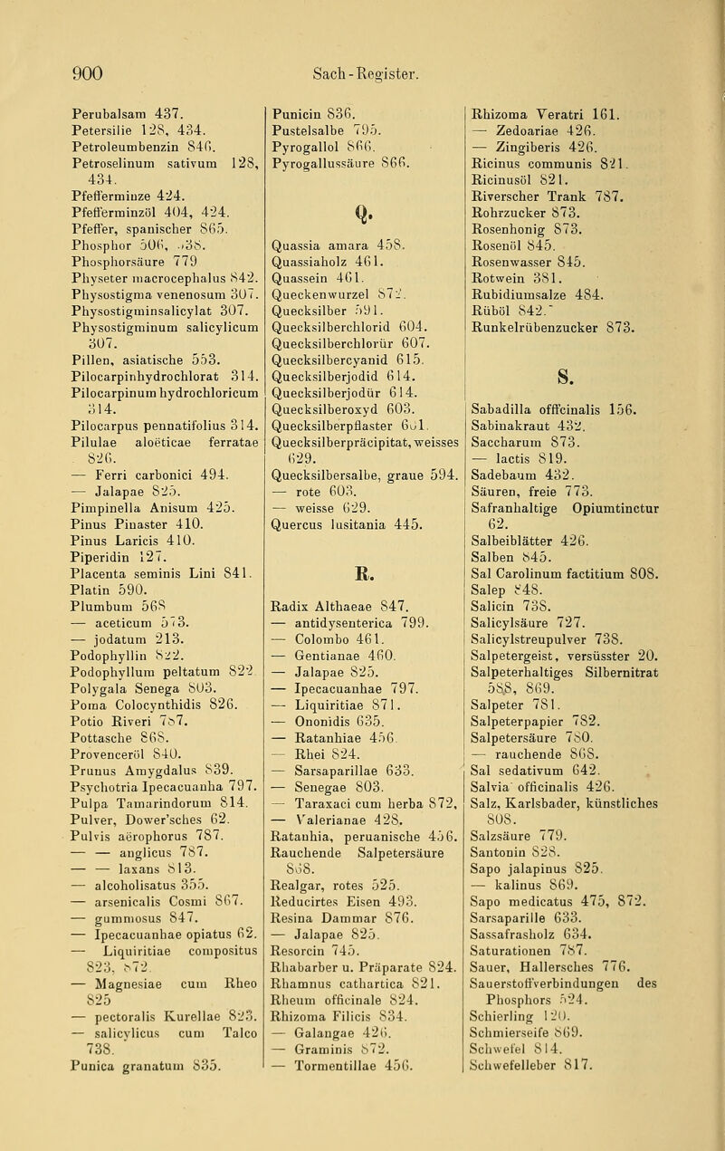 Perubalsam 437. Petersilie 128, 434. Petroleumbenzin 840. Petroselinum sativum 128, 434. Pfefferminze 424. Pfefferminzöl 404, 4-24. Pfeffer, spanischer 865. Phosphor 506, »38. Phosphorsäure 779 Physeter iiiacrocephalus 842. Physostigma venenosum 307. Physostigminsalicylat 307. Physostigminum salicylicum 307. Pillen, asiatische 553. Pilocarpinhydrochlorat 314. Pilocarpinum hydrochloricum 314. Pilocarpus pennatifolius 314. Pilulae aloeticae ferratae . 826. — Ferri carbonici 494. — Jalapae 825. Pimpinella Anisum 425. Pinus Pinaster 410. Pinus Laricis 410. Piperidin 127. Placenta seminis Lini 841. Platin 590. Plumbum 568 — aceticum 5^3. — jodatum 213. Podophyllin S22. Podophyllura peltatum 822 Polygala Senega 803. Poma Colocynthidis 826. Potio Riveri 7^7. Pottasche 868. Provenceröl 840. Prunus Amygdalus 839. Psychotria Ipecacuaoha 797. Pulpa Tamarindorum 814. Pulver, Dovifer'sches 62. Pulvis aerophorus 787. — — anglicus 787. — — laxans 813. — alcoholisatus 355. — arsenicalis Cosmi 867. — gumniosus 847. — Ipecacuanhae opiatus 62. — Liquiritiae compositus 823, ^72. — Magnesiae cum Rheo 825 — pectoralis Kurellae 82o. — salicylicus cum Talco 738. Punica granatum 835. Punicin 836. Pustelsalbe 795. Pyrogallol 866. Pyrogallussäure 866. Q. Quassia amara 458. Quassiaholz 461. Quassein 461. Queckenwurzel 872. Quecksilber 591. Quecksilberchlorid 604. Quecksilberchlorür 607. Quecksilbercyanid 615, Quecksilberjodid 614. Quecksilberjodür 614. Quecksilberoxyd 603. Quecksilberpflaster 6l)1. Quecksilberpräcipitat, weisses 629. Quecksilbersalbe, graue 594. — rote 603. — weisse 629. Quercus lusitania 445. R. Radix Althaeae 847. — antidysenterica 799. — Colombo 461. — Gentianae 460. — Jalapae 825. — Ipecacuanhae 797. — Liquiritiae 871. — Ononidis 635. — Ratanhiae 456. ~ Rhei 824. — Sarsaparillae 633. — Senegae 803. — Taraxaci cum herba 872, — V^alerianae 428. Ratanhia, peruanische 456. Rauchende Salpetersäure 808. Realgar, rotes 525. Reducirtes Eisen 493. Resina Dammar 876. — Jalapae 825. Resorcin 745. Rhabarber u. Präparate 824. Rhamnus cathartica 821. Rheum officinale 824. Rhizoma Filicis 834. — Galaugae 426. — Graminis 872. — Tormentiilae 456. Rhizoma Veratri 161. — Zedoariae 426. — Zingiberis 426. Ricinus communis 821. Ricinusöl 821. Riverscher Trank 787. Rohrzucker 873. Rosenhonig 873. Rosenöl 845. Rosenwasser 845. Rotwein 381. Rubidiumsalze 484. Rüböl 842. Runkelrübenzucker 873. s. Sabadilla offfcinalis 156. Sabiuakraut 432. Saccharum 873. — lactis 819. Sadebaum 432. Säuren, freie 773. Safranhaltige Opiumtinctur 62. Salbeiblätter 426. Salben 845. Sal Carolinum factitium 808. Salep 848. Salicin 738. Salicylsäure 727. j Salicylstreupulver 738. Salpetergeist, versüsster 20. Salpeterhaltiges Silbernitrat 58.8, 869. Salpeter 781. Salpeterpapier 782. Salpetersäure 780. — rauchende 868. Sal Sedativum 642. Salvia' officinalis 426. Salz, Karlsbader, künstliches 808. Salzsäure 779. Santonin 828. Sapo jalapinus 825. — kalinus 869. Sapo medicatus 475, 872. Sarsaparille 633. Sassafrasholz 634. Saturationen 787. Sauer, Hallersches 776. Sauerstoff'verbindungen des Phosphors •'>24. Schierling 120. Schmierseife 869. Schwefel 814. Schwefelleber 817.