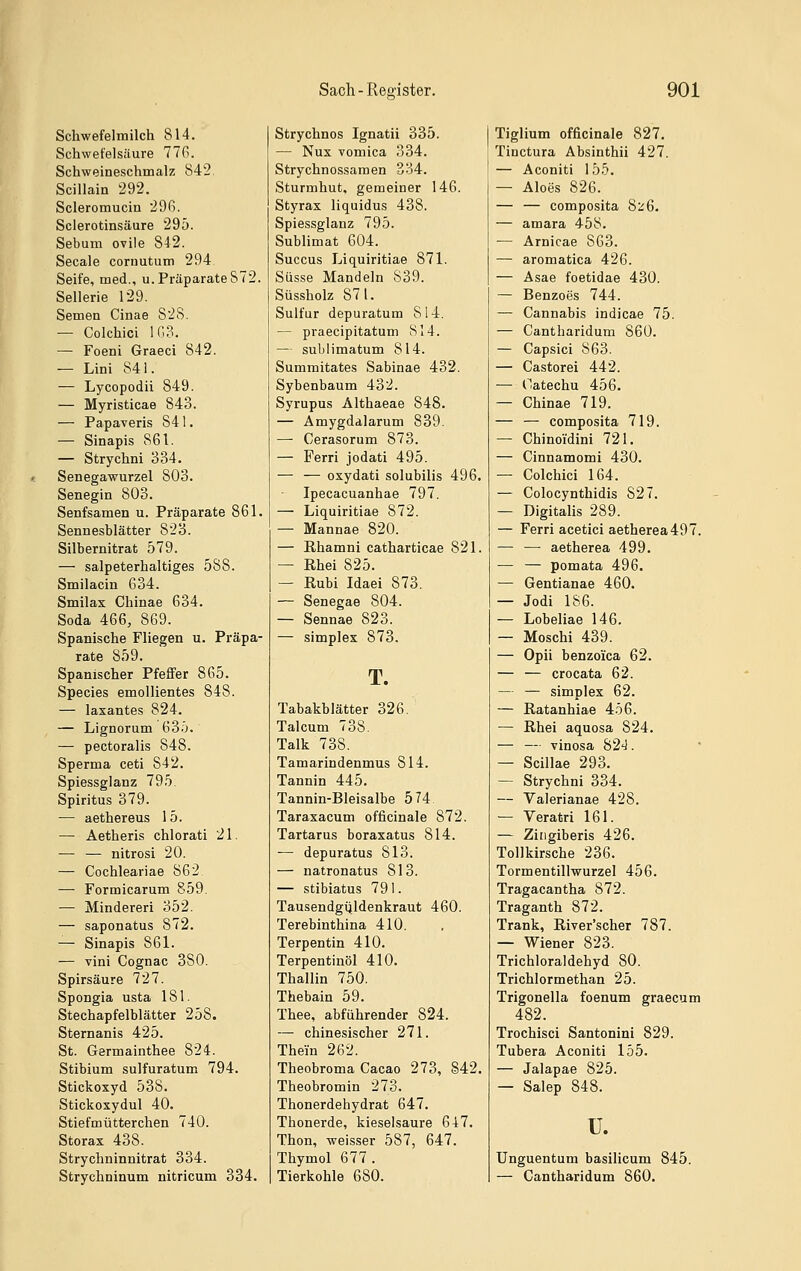 r Schwefelmilch 814. Schwefelsäure 77ß. Schweineschmalz 842. Scillain 292. Scleromucin 296. Sclerotinsäure 295. Sebum ovile 842. Seeale coruutum 294 Seife, med., u. PräparateS72. Sellerie 129. Semen Cinae 828. — Colchici 103. — Foeni Graeci 842. — Lini 841. — Lycopodii 849. — Myristicae 843. — Papaveris 841. — Sinapis 861. — Strychni 334. Senegawurzel 803. Senegin 803. Senfsamen u. Präparate 861. Sennesblätter 823. Silbernitrat 579. — salpeterhaltiges 588. Smilacin 634. Smilax Chinae 634. Soda 466, 869. Spanische Fliegen u. Präpa- rate 859. Spanischer PfefiFer 865. Species emollientes 848. — laxantes 824. — Lignorum 63ö. — pectoralis 848. Sperma ceti 842. Spiessglanz 795. Spiritus 379. — aethereus 15. — Aetheris chlorati 21. — — nitrosi 20. — Cochleariae 862 — Formicarum 859. ■— Minderer! 352. — saponatus 872. — Sinapis 861. — vini Cognac 380. Spirsäure 727. Spongia usta 181. Stechapfelblätter 258. Sternanis 425. St. Germainthee 824. Stibium sulfuratum 794. Stickoxyd 538. Stickoxydul 40. Stiefmütterchen 740. Storax 438. Strychninnitrat 334. Strychninum nitricum 334. Sach - Register. Strychnos Ignatii 335. — Nux vomica 334. Strychnossaraen 334. Sturmhut. gemeiner 146. Styrax liquidus 438. Spiessglanz 795. Sublimat 604. Saccus Liquiritiae 871. Süsse Mandeln 839. Süssholz 871. Sulfur depuratum 814. — praecipitatum S14. — sublimatum 814. Summitates Sabinae 432. Sybenbaum 432. Syrupus Althaeae 848. — Amygdalarum 839. — Cerasorum 873. — Ferri jodati 495. — — oxydati solubilis 496. Ipecacuanhae 797. — Liquiritiae 872. — Mannae 820. — Ehamni catharticae 821. — Rhei 825. — Rubi Idaei 873. — Senegae 804. — Sennae 823. — Simplex 873. T. Tabakblätter 326. Talcum 738. Talk 738. Tamarindenmus 814. Tannin 445. Tannin-Bleisalbe 574 Taraxacum officinale 872. Tartarus boraxatus 814. — depuratus 813. — natronatus 813. — stibiatus 791. Tausendgijldenkraut 460. Terebinthina 410. Terpentin 410. Terpentinöl 410. Thallin 750. Thebain 59. Thee, abführender 824. —• chinesischer 271. Thein 262. Theobroma Cacao 273, §42. Theobromin 273. Thonerdehydrat 647. Thonerde, kieselsaure 647. Thon, weisser 587, 647. Thymol 677 . Tierkohle 680. 901 Tiglium officinale 827. Tinctura Absinthii 427. — Aconiti 155. — Aloes 826. — — composita 8:^6. — amara 458. — Arnicae 863. — aromatica 426. — Asae foetidae 430. — Benzoes 744. — Cannabis indicae 75. — Cantharidum 860. — Capsici 863. — Castorei 442. — Oatechu 456. — Chinae 719. — — composita 719. — Chinoi'dini 721. — Cinnamomi 430. — Colchici 164. — Colocynthidis 827. — Digitalis 289. — Ferri acetici aetherea497. — — aetherea 499. — — pomata 496. — Gentianae 460. — Jodi 186. — Lobeliae 146. — Moschi 439. — Opii benzoica 62. — — crocata 62. — — Simplex 62. — ßatanhiae 456. — Rhei aquosa 824. — — vinosa 824. — Scillae 293. — Strychni 334. — Valerianae 428. — Veratri 161. — Zingiberis 426. Tollkirsche 236. Tormentillwurzel 456. Tragacantha 872. Traganth 872. Trank, River'scher 787. — Wiener 823. Trichloraldehyd 80. Trichlormethan 25. Trigonella foenum graecum 482. Trochisci Santonini 829. Tubera Aconiti 155. — Jalapae 825. — Salep 848. u. Unguentum basilicum 845. — Cantharidum 860.