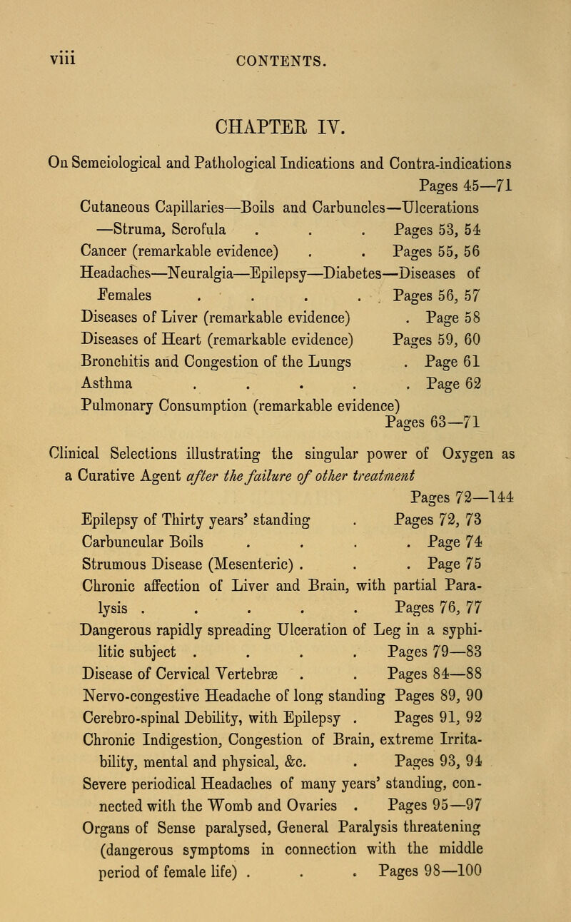 CHAPTER IY. On Semeiological and Pathological Indications and Contra-indications Pages 45—71 Cutaneous Capillaries—Boils and Carbuncles—Ulcerations —Struma, Scrofula . . . Pages 53, 54 Cancer (remarkable evidence) . . Pages 55, 56 Headaches—Neuralgia—Epilepsy—Diabetes—Diseases of Pemales . . . . Pages 56, 57 Diseases of Liver (remarkable evidence) . Page 58 Diseases of Heart (remarkable evidence) Pages 59, 60 Bronchitis and Congestion of the Lungs . Page 61 Asthma ..... Page 62 Pulmonary Consumption (remarkable evidence) Pages 63—71 Clinical Selections illustrating the singular power of Oxygen as a Curative Agent after the failure of other treatment Pages 72—144 Epilepsy of Thirty years' standing . Pages 72, 73 Carbuncular Boils .... Page 74 Strumous Disease (Mesenteric) . . . Page 75 Chronic affection of Liver and Brain, with partial Para- lysis ..... Pages 76, 77 Dangerous rapidly spreading Ulceration of Leg in a syphi- litic subject .... Pages 79—83 Disease of Cervical Vertebrae . . Pages 84—88 Nervo-congestive Headache of long standing Pages 89, 90 Cerebro-spinal Debility, with Epilepsy . Pages 91, 92 Chronic Indigestion, Congestion of Brain, extreme Irrita- bility, mental and physical, &c. . Pages 93, 94 Severe periodical Headaches of many years' standing, con- nected with the Womb and Ovaries . Pages 95—97 Organs of Sense paralysed, General Paralysis threatening (dangerous symptoms in connection with the middle period of female life) . . . Pages 98—100