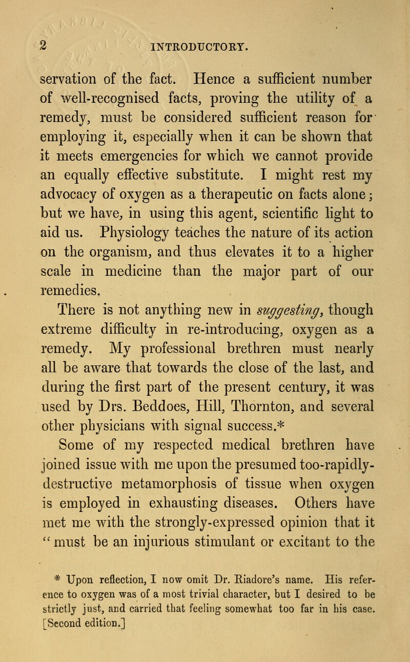 servation of the fact. Hence a sufficient number of well-recognised facts, proving the utility of a remedy, must be considered sufficient reason for employing it, especially when it can be shown that it meets emergencies for which we cannot provide an equally effective substitute. I might rest my advocacy of oxygen as a therapeutic on facts alone; but we have, in using this agent, scientific light to aid us. Physiology teaches the nature of its action on the organism, and thus elevates it to a higher scale in medicine than the major part of our remedies. There is not anything new in suggesting, though extreme difficulty in re-introducing, oxygen as a remedy. My professional brethren must nearly all be aware that towards the close of the last, and during the first part of the present century, it was used by Drs. Beddoes, Hill, Thornton, and several other physicians with signal success.* Some of my respected medical brethren have joined issue with me upon the presumed too-rapidly- destructive metamorphosis of tissue when oxygen is employed in exhausting diseases. Others have met me with the strongly-expressed opinion that it  must be an injurious stimulant or excitant to the # Upon reflection, I now omit Dr. Riadore's name. His refer- ence to oxygen was of a most trivial character, but I desired to be strictly just, and carried that feeling somewhat too far in his case. [Second edition.]