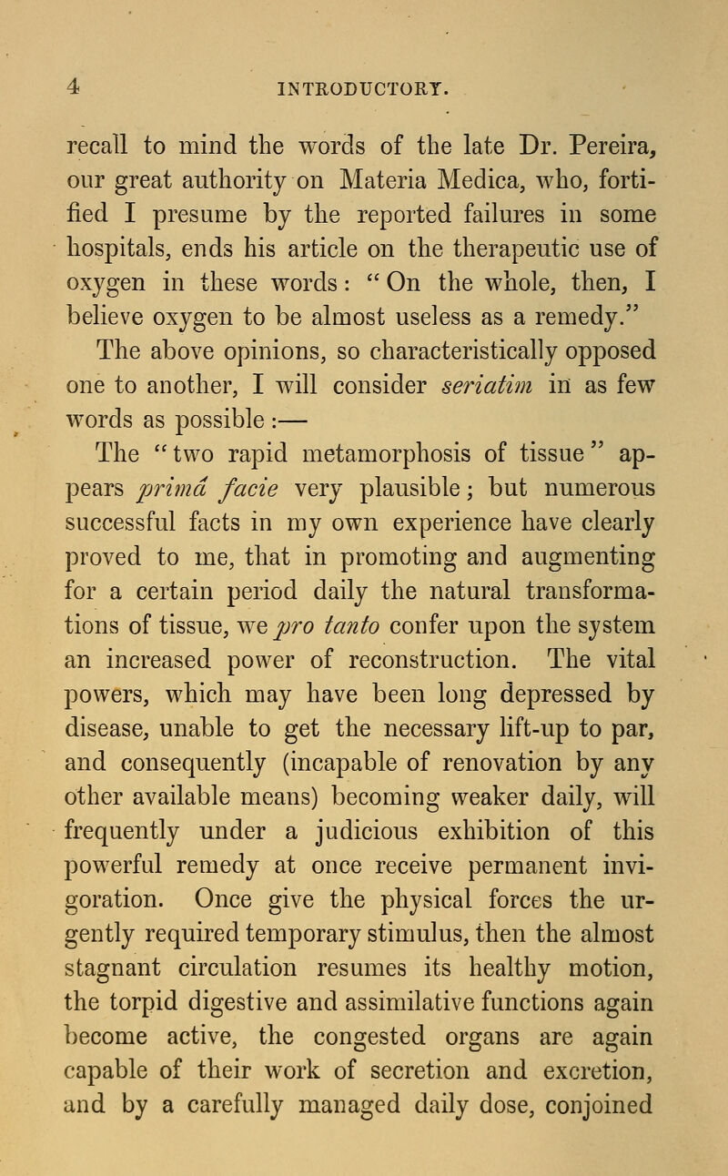 recall to mind the words of the late Dr. Pereira, our great authority on Materia Medica, who, forti- fied I presume by the reported failures in some hospitals, ends his article on the therapeutic use of oxygen in these words:  On the whole, then, I believe oxygen to be almost useless as a remedy/' The above opinions, so characteristically opposed one to another, I will consider seriatim in as few words as possible :— The  two rapid metamorphosis of tissue  ap- pears prima facie very plausible; but numerous successful facts in my own experience have clearly proved to me, that in promoting and augmenting for a certain period daily the natural transforma- tions of tissue, we pro tanto confer upon the system an increased power of reconstruction. The vital powers, which may have been long depressed by disease, unable to get the necessary lift-up to par, and consequently (incapable of renovation by any other available means) becoming weaker daily, will frequently under a judicious exhibition of this powerful remedy at once receive permanent invi- goration. Once give the physical forces the ur- gently required temporary stimulus, then the almost stagnant circulation resumes its healthy motion, the torpid digestive and assimilative functions again become active, the congested organs are again capable of their work of secretion and excretion, and by a carefully managed daily dose, conjoined