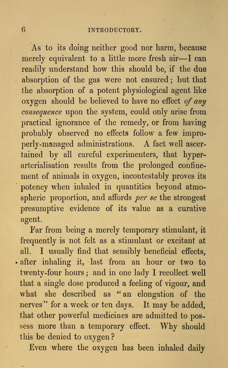 As to its doing neither good nor harm, because merely equivalent to a little more fresh air—I can readily understand how this should be, if the due absorption of the gas were not ensured; but that the absorption of a potent physiological agent like oxygen should be believed to have no effect of any consequence upon the system, could only arise from practical ignorance of the remedy, or from having probably observed no effects follow a few impro- perly-managed administrations. A fact well ascer- tained by all careful experimenters, that hyper- arterialisation results from the prolonged confine- ment of animals in oxygen, incontestably proves its potency when inhaled in quantities beyond atmo- spheric proportion, and affords per se the strongest presumptive evidence of its value as a curative agent. Far from being a merely temporary stimulant, it frequently is not felt as a stimulant or excitant at all. I usually find that sensibly beneficial effects, after inhaling it, last from an hour or two to twenty-four hours; and in one lady I recollect well that a single dose produced a feeling of vigour, and what she described as  an elongation of the nerves for a week or ten days. It may be added, that other powerful medicines are admitted to pos- sess more than a temporary effect. Why should this be denied to oxygen ? Even where the oxygen has been inhaled daily