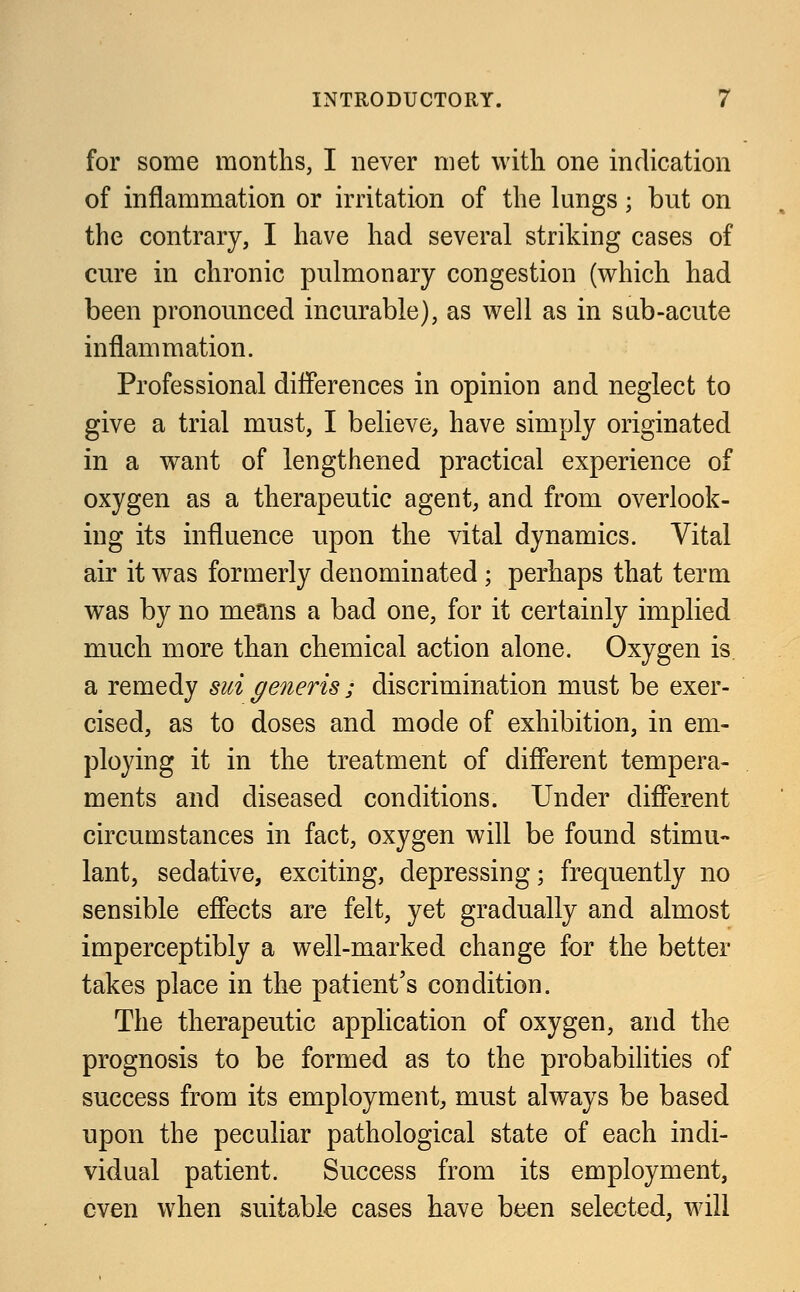 for some months, I never met with one indication of inflammation or irritation of the lungs; but on the contrary, I have had several striking cases of cure in chronic pulmonary congestion (which had been pronounced incurable), as well as in sub-acute inflammation. Professional differences in opinion and neglect to give a trial must, I believe, have simply originated in a want of lengthened practical experience of oxygen as a therapeutic agent, and from overlook- ing its influence upon the vital dynamics. Vital air it was formerly denominated ; perhaps that term was by no means a bad one, for it certainly implied much more than chemical action alone. Oxygen is a remedy sui generis • discrimination must be exer- cised, as to doses and mode of exhibition, in em- ploying it in the treatment of different tempera- ments and diseased conditions. Under different circumstances in fact, oxygen will be found stimu- lant, sedative, exciting, depressing; frequently no sensible effects are felt, yet gradually and almost imperceptibly a well-marked change for the better takes place in the patient's condition. The therapeutic application of oxygen, and the prognosis to be formed as to the probabilities of success from its employment, must always be based upon the peculiar pathological state of each indi- vidual patient. Success from its employment, even when suitable cases have been selected, will