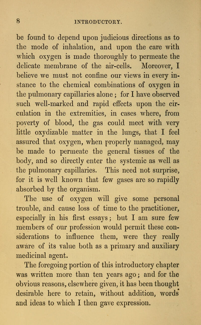 be found to depend upon judicious directions as to the mode of inhalation, and upon the care with which oxygen is made thoroughly to permeate the delicate membrane of the air-cells. Moreover, I believe we must not confine our views in every in- stance to the chemical combinations of oxygen in the pulmonary capillaries alone; for I have observed such well-marked and rapid effects upon the cir- culation in the extremities, in cases where, from poverty of blood, the gas could meet with very little oxydizable matter in the lungs, that I feel assured that oxygen, when properly managed, may be made to permeate the general tissues of the body, and so directly enter the systemic as well as the pulmonary capillaries. This need not surprise, for it is well known that few gases are so rapidly absorbed by the organism. The use of oxygen will give some personal trouble, and cause loss of time to the practitioner, especially in his first essays; but I am sure few members of our profession would permit these con- siderations to influence them, were they really aware of its value both as a primary and auxiliary medicinal agent. The foregoing portion of this introductory chapter was written more than ten years ago; and for the obvious reasons, elsewhere given, it has been thought desirable here to retain, without addition, words and ideas to which I then gave expression.