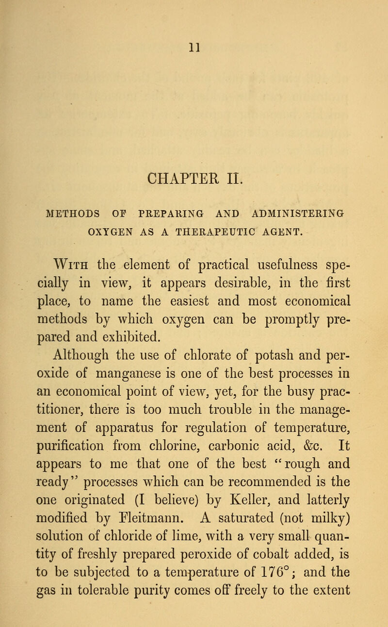 CHAPTER II. METHODS OF PREPARING AND ADMINISTERING OXYGEN AS A THERAPEUTIC AGENT. With the element of practical usefulness spe- cially in view, it appears desirable, in the first place, to name the easiest and most economical methods by which oxygen can be promptly pre- pared and exhibited. Although the use of chlorate of potash and per- oxide of manganese is one of the best processes in an economical point of view, yet, for the busy prac- titioner, there is too much trouble in the manage- ment of apparatus for regulation of temperature, purification from chlorine, carbonic acid, &c. It appears to me that one of the best rough and ready processes which can be recommended is the one originated (I believe) by Keller, and latterly modified by Fleitmann. A saturated (not milky) solution of chloride of lime, with a very small quan- tity of freshly prepared peroxide of cobalt added, is to be subjected to a temperature of 176°; and the gas in tolerable purity comes off freely to the extent