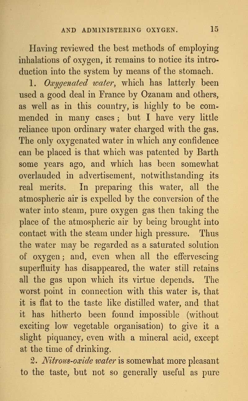 Having reviewed the best methods of employing inhalations of oxygen, it remains to notice its intro- duction into the system by means of the stomach. 1. Oxygenated ivater, which has latterly been used a good deal in France by Ozanam and others, as well as in this country, is highly to be com- mended in many cases ; but I have very little reliance upon ordinary water charged with the gas. The only oxygenated water in which any confidence can be placed is that which was patented by Barth some years ago, and which has been somewhat overlauded in advertisement, notwithstanding its real merits. In preparing this water, all the atmospheric air is expelled by the conversion of the water into steam, pure oxygen gas then taking the place of the atmospheric air by being brought into contact with the steam under high pressure. Thus the water may be regarded as a saturated solution of oxygen; and, even when all the effervescing superfluity has disappeared, the water still retains all the gas upon which its virtue depends. The worst point in connection with this water is, that it is flat to the taste like distilled water, and that it has hitherto been found impossible (without exciting low vegetable organisation) to give it a slight piquancy, even with a mineral acid, except at the time of drinking. 2. Nitrous-oxide ivater is somewhat more pleasant to the taste, but not so generally useful as pure