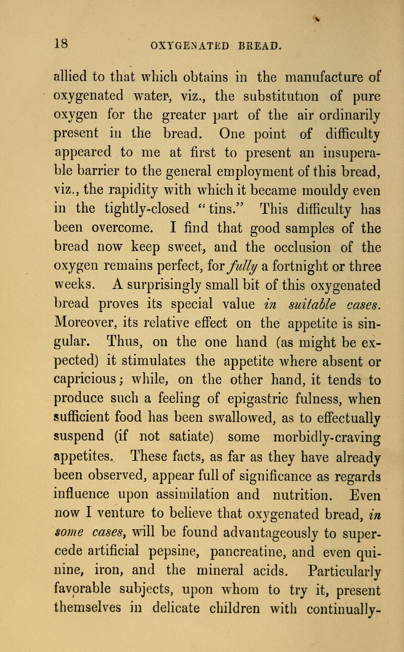 allied to that which obtains in the manufacture of oxygenated water-, viz., the substitution of pure oxygen for the greater part of the air ordinarily present in the bread. One point of difficulty appeared to me at first to present an insupera- ble barrier to the general employment of this bread, viz., the rapidity with which it became mouldy even in the tightly-closed tins. This difficulty has been overcome. I find that good samples of the bread now keep sweet, and the occlusion of the oxygen remains perfect, for fully a fortnight or three weeks. A surprisingly small bit of this oxygenated bread proves its special value in suitable cases. Moreover, its relative effect on the appetite is sin- gular. Thus, on the one hand (as might be ex- pected) it stimulates the appetite where absent or capricious; while, on the other hand, it tends to produce such a feeling of epigastric fulness, when sufficient food has been swallowed, as to effectually suspend (if not satiate) some morbidly-craving appetites. These facts, as far as they have already been observed, appear full of significance as regards influence upon assimilation and nutrition. Even now I venture to believe that oxygenated bread, in some cases, will be found advantageously to super- cede artificial pepsine, pancreatine, and even qui- nine, iron, and the mineral acids. Particularly favorable subjects, upon whom to try it, present themselves in delicate children with continually-