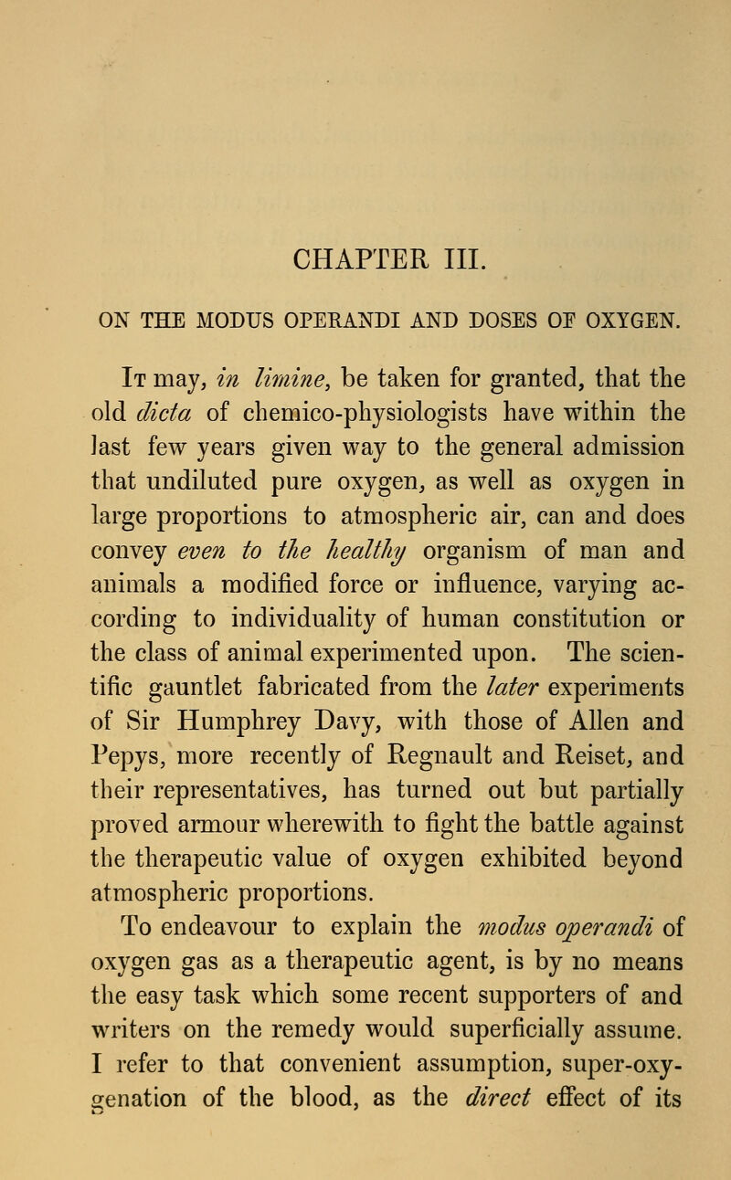 CHAPTER III. ON THE MODUS OPERANDI AND DOSES OE OXYGEN. It may, in limine, be taken for granted, that the old dicta of chemico-physiologists have within the last few years given way to the general admission that undiluted pure oxygen, as well as oxygen in large proportions to atmospheric air, can and does convey even to the healthy organism of man and animals a modified force or influence, varying ac- cording to individuality of human constitution or the class of animal experimented upon. The scien- tific gauntlet fabricated from the later experiments of Sir Humphrey Davy, with those of Allen and Pepys, more recently of Regnault and Reiset, and their representatives, has turned out but partially proved armour wherewith to fight the battle against the therapeutic value of oxygen exhibited beyond atmospheric proportions. To endeavour to explain the modus operandi of oxygen gas as a therapeutic agent, is by no means the easy task which some recent supporters of and writers on the remedy would superficially assume. I refer to that convenient assumption, super-oxy- genation of the blood, as the direct effect of its