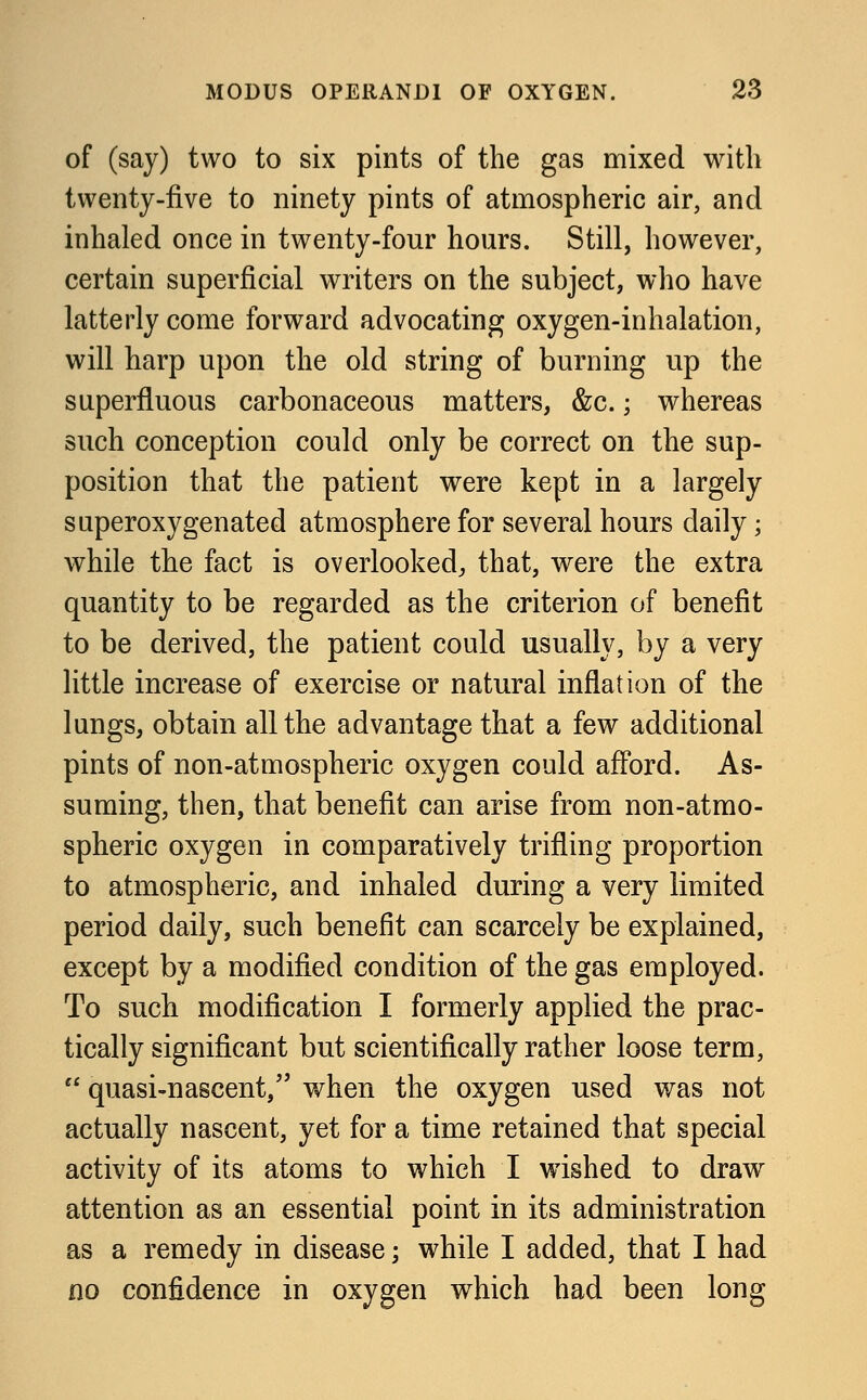 of (say) two to six pints of the gas mixed with twenty-five to ninety pints of atmospheric air, and inhaled once in twenty-four hours. Still, however, certain superficial writers on the subject, who have latterly come forward advocating oxygen-inhalation, will harp upon the old string of burning up the superfluous carbonaceous matters, &c.; whereas such conception could only be correct on the sup- position that the patient were kept in a largely saperoxygenated atmosphere for several hours daily; while the fact is overlooked, that, were the extra quantity to be regarded as the criterion of benefit to be derived, the patient could usually, by a very little increase of exercise or natural inflation of the lungs, obtain all the advantage that a few additional pints of non-atmospheric oxygen could afford. As- suming, then, that benefit can arise from non-atmo- spheric oxygen in comparatively trifling proportion to atmospheric, and inhaled during a very limited period daily, such benefit can scarcely be explained, except by a modified condition of the gas employed. To such modification I formerly applied the prac- tically significant but scientifically rather loose term,  quasi-nascent, when the oxygen used was not actually nascent, yet for a time retained that special activity of its atoms to which I wished to draw attention as an essential point in its administration as a remedy in disease; while I added, that I had no confidence in oxygen which had been long