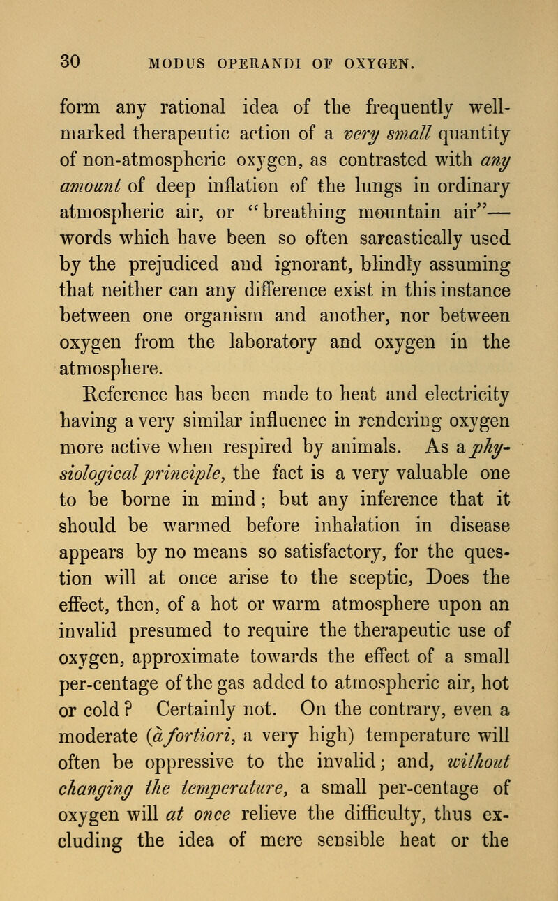 form any rational idea of the frequently well- marked therapeutic action of a very small quantity of non-atmospheric oxygen, as contrasted with any amount of deep inflation of the lungs in ordinary atmospheric air, or breathing mountain air— words which have been so often sarcastically used by the prejudiced and ignorant, blindly assuming that neither can any difference exist in this instance between one organism and another, nor between oxygen from the laboratory and oxygen in the atmosphere. Reference has been made to heat and electricity having a very similar influence in rendering oxygen more active when respired by animals. As & phy- siological principle, the fact is a very valuable one to be borne in mind; but any inference that it should be warmed before inhalation in disease appears by no means so satisfactory, for the ques- tion will at once arise to the sceptic, Does the effect, then, of a hot or warm atmosphere upon an invalid presumed to require the therapeutic use of oxygen, approximate towards the effect of a small per-centage of the gas added to atmospheric air, hot or cold ? Certainly not. On the contrary, even a moderate {afortiori, a very high) temperature will often be oppressive to the invalid; and, without changing the temperature, a small per-centage of oxygen will at once relieve the difficulty, thus ex- cluding the idea of mere sensible heat or the