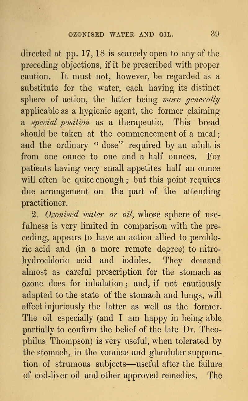 directed at pp. 17, 18 is scarcely open to any of the preceding objections, if it be prescribed with proper caution. It must not, however, be regarded as a substitute for the water, each having its distinct sphere of action, the latter being more generally applicable as a hygienic agent, the former claiming a special position as a therapeutic. This bread should be taken at the commencement of a meal; and the ordinary  dose required by an adult is from one ounce to one and a half ounces. For patients having very small appetites half an ounce will often be quite enough; but this point requires due arrangement on the part of the attending practitioner. 2. Ozonised water or oil, whose sphere of use- fulness is very limited in comparison with the pre- ceding, appears to have an action allied to perchlo- ric acid and (in a more remote degree) to nitro- hydrochloric acid and iodides. They demand almost as careful prescription for the stomach as ozone does for inhalation; and, if not cautiously adapted to the state of the stomach and lungs, will affect injuriously the latter as well as the former. The oil especially (and I am happy in being able partially to confirm the belief of the late Dr. Theo- philus Thompson) is very useful, when tolerated by the stomach, in the vomicae and glandular suppura- tion of strumous subjects—useful after the failure of cod-liver oil and other approved remedies. The